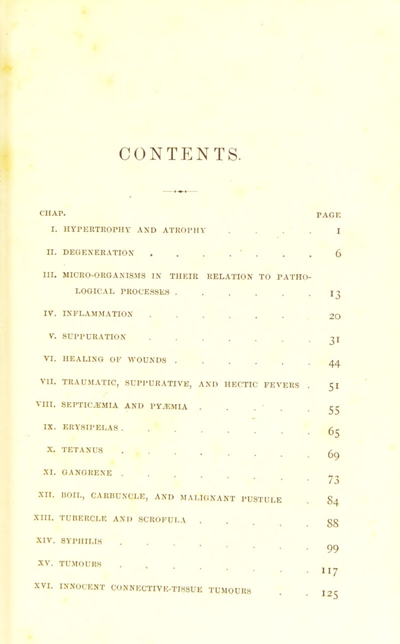 CONTENTS. CHAP. PAGE I. HYPERTROrHY AND ATKOPHV J . . . I 11. DEGENERATION . . . .  . . . 6 III. MICRO-OROANIS^rS IN THEIR RELATION TO PATHO- LOGICAL PROCES.SES ...... 13 IV. INFLAMMATION ....... 20 V. SUPPURATION 31 VI. HEALING OF WOUNDS ^ VII. TRAUMATIC, .SUPI-URATIVE, AND HECTIC FEVERS . 51 VIII. SEPTICEMIA AND PY^^IMIA . . .  . ■ SS IX. ERYSIPELAS ...... X. TETANU.S ...... 6g NI. GANGRENE . • 73 XII. BOIL, CARRUNCLE, AND MALIGNANT PUSTULE . 84 XIII. TUBERCLE AND SCROFULA ... gg XIV. SYPHILIS 99 XV. TUMOURS XVI. INNOCENT CONNECTIVE-TISSUE TUMOURS . toc