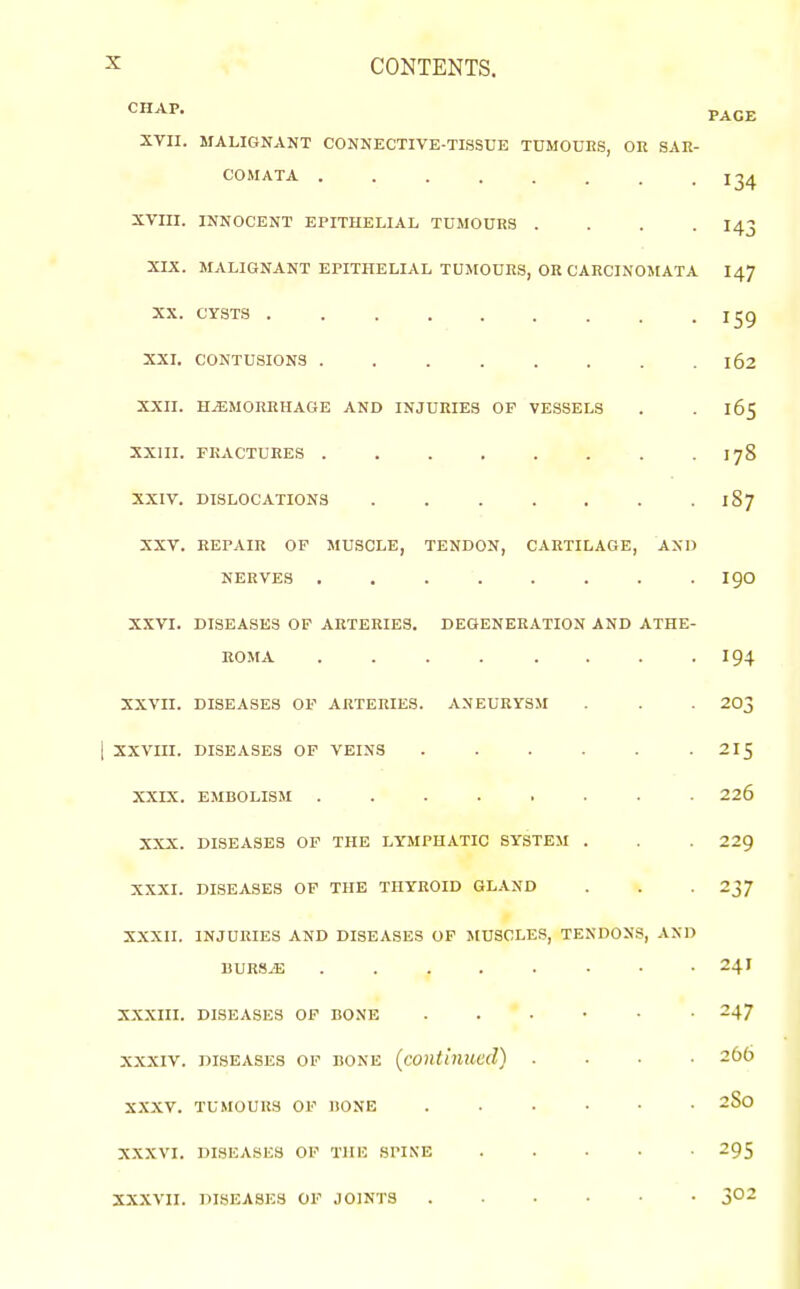 ^ CONTENTS. CHAP. PACE XYII. MALIGNANT CONNECTIVE-TISSUE TUMOURS, OH SAR- COMATA . . . . . . . -134 XVIII. INNOCENT EPITHELIAL TUMOURS .... I43 XIX. MALIGNANT EPITHELIAL TUMOURS, OR CARCINOMATA I47 XX. CYSTS . . . . . . . . .159 XXI. CONTUSIONS 162 XXII. HEMORRHAGE AND INJURIES OF VESSELS . . 165 XXIII. FRACTURES 178 XXIV. DISLOCATIONS . . . . . . . 187 XXV. REPAIR OF MUSCLE, TENDON, CARTILAGE, AND NERVES ........ igO XXVI. DISEASES OP AKTERIES. DEGENERATION AND ATHE- ROMA 194 XXVII. DISEASES OF ARTERIES. ANEURYSM . . . 203 1 XXVIII. DISEASES OF VEINS . . . . . -215 XXIX. EMBOLISM 226 XXX. DISEASES OP THE LYMPHATIC SYSTEM . . 229 XXXI. DISEASES OF THE THYROID GLAND . . . 237 XXXII. INJURIES AND DISEASES OF MUSCLES, TENDONS, AND UURS.E 241 XXXIII. DISEASES OF BONE 247 XXXIV. DISEASES OP BONE (continucd) .... 266 XXXV. TUMOURS OP HONE ...... 2S0 XXXVI. DISEASES OF THE SPINE 295 XXXVII. DISEASES OP JOINTS 3^2