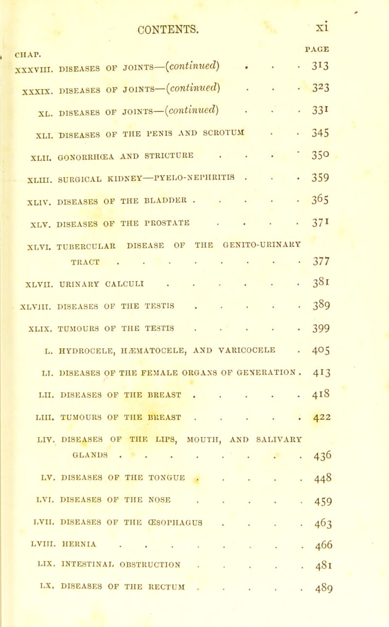 CONTENTS. si PAGE CHAP. XXXVIII. DISEASES OF JOINTS—{continued} . . -313 xxxrx. DISEASES OF JOISTS—(continued) . . • 323 XL. DISEASES OF JOINTS—{continued) . . ■ 331 XLI. DISEASES OP THE PENIS AND SCEOTUII . . 345 XLir. GONORRHCEA AND STRICTURE . . . ' 350 XLUI. SURGICAL KIDNEY—PYELO-NEPHRITIS . . . 359 XLIV. DISEASES OP THE BLADDER 365 XLV. DISEASES OF THE PROSTATE . . . -371 XLVI. TUBERCULAR DISEASE OP THE OENITO-UKINARY TRACT 377 XLVII. URINARY CALCULI 381 • XLVIII. DISEASES OP THE TESTIS ..... 389 XLIX. TUMOURS OF THE TESTIS ..... 399 L. HYDROCELE, H/EMATOCELE, AND VARICOCELE . 4O5 LI. DISEASES OF THE FEMALE ORGANS OP GENERATION . 4I3 LII. DISEASES OP THE BREAST ..... 418 LIII. TUMOURS OP THE BREAST ..... 422 LIY. DISEASES OP THE LIPS, MOUTH, AND SALIVARY GLANDS ........ 436 LV. DISEASES OF THE TONGUE ..... 448 LVI. DISEASES OF THE NOSE ..... 459 LVII. DISEASES OP THE CESOPIIAGUS .... 463 LVIII. HERNIA ........ 466 LIX. INTESTINAL OBSTRUCTION 481 LX. DISEASES OF THE RECTUM ..... 489