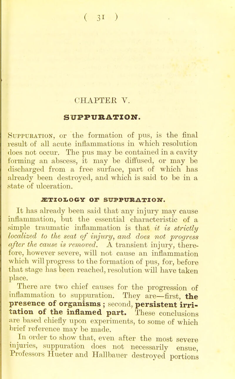 CHAPTER V. SUPPURATION. Suppuration, or the formation of pns, is the final result of all acute inflammations in which resolution does not occur. The pus may be contained in a cavity forming an abscess, it may be diffused, or may be discharged fi'om a free surface, part of which has already been destroyed, and which is said to be in a .state of ulceration. JETZOI.OCV OF SUPPURATZOM-. It has already been said that any injury may cause inflammation, but the essential characteristic of a simple traumatic inflammation is that it is strictly localized to the seat of injury, and does not 2^'>'ogress after the cause is removed. A transient injury, there- fore, however severe, will not cause an inflammation which will progress to the foimation of pus, for, before that stage has been reached, resolution will have taken place. There are two chief causes for the progression of inflammation to suppuration. They are—first, the presence of organisms ; second, persistent irri- tation of the inflamed part. These conclusions nre based chiefly upon experiments, to some of which brief reference may be made. In order to show that, even after the most severe injuries, suppuration does not necessarily ensue, Professoi's Hueter and Hallbauer destroyed portions