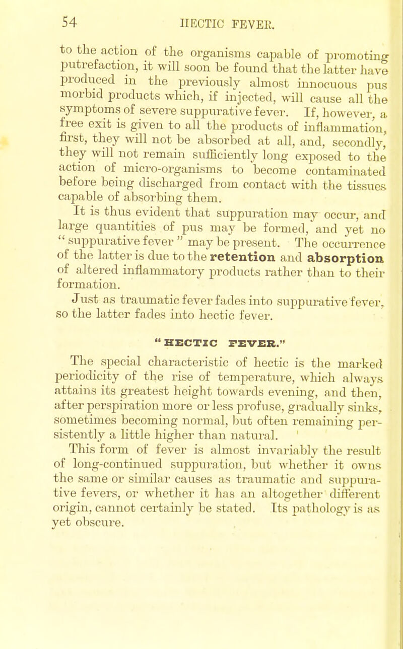 to the action of the organisms capable of promoting putrefaction, it will soon be found that the latter have produced in the previously almost innocuous pus morbid products which, if injected, wHl cause all the symptoms of severe suppurative fever. If, however, a free exit is given to all the products of inflammation, first, they will not be absorbed at all, and, secondly, they will not remain sufficiently long exposed to the action of micro-organisms to become contaminated before being discharged from contact with the tissues cajDable of absorbing them. It is thus evident that suppuration may occur, and large quantities of pus may be formed, and yet no  suppurative fever  may be present. The occurrence of the latter is due to the retention and absorption of altered inflammatory products rather than to then- formation. Just as traumatic fever fades into suppurative fever- so the latter fades into hectic fever.  HECTIC TEVER. The special characteristic of hectic is the marked periodicity of the rise of temperature, wliich always attains its greatest height towards evening, and then, after perspiration more or less profuse, gradually sinks, sometimes becoming normal, but often remaining per- sistently a little higher than natui'al. This form of fever is almost invariably the result of long-continued suppuration, but whether it owns the same or similar causes as traumatic and suppura- tive fevers, or whether it has an altogethei- different origin, cannot certainly be stated. Its pathology is as yet obscure.