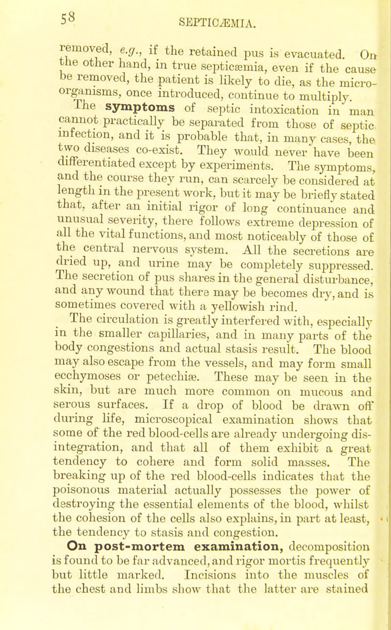 removed, e.g., if the retained pus is evacuated. 0« the other hand, in true septicaemia, even if the cause be removed, the patient is likely to die, as the micro- organisms, once introduced, continue to multiply. The symptoms of septic intoxication in man cannot practically be separated from those of septic infection, and it is probable that, in many cases, the two diseases co-exist. They would never have been differentiated except by experiments. The symptoms, and the course they run, can scarcely be considered at length in the present work, but it may be brieOy stated that, after an initial rigor of long continuance and unusual severity, there follows extreme depression of all the vital functions, and most noticeably of those of the central nervous system. All the secretions are dried up, and urine may be completely suppressed. The secretion of pus shares in the general disturbance, and any wound that there may be becomes dry, and is sometimes covered with a yellowish rind. The circulation is greatly interfered with, especially in the smaller capillaries, and in many parts of the body congestions and actual stasis result. The blood may also escape from the vessels, and may form small ecchymoses or petechije. These may be seen in the skin, but are much more common on mucous and serous surfaces. If a drop of blood be drawn off during life, microscopical examination shows that some of the red blood-cells are already undergoing dis- integration, and that all of them exhibit a great tendency to cohere and form solid masses. The breaking up of the red blood-cells indicates that the poisonous material actually possesses the jjower of destroying the essential elements of the blood, whilst the cohesion of the cells also explains, in part at least, the tendency to stasis and congestion. On post-mortem examination, decomposition is found to be far advanced, and rigor mortis frequently but little marked. Incisions into the muscles of the chest and limbs show that the latter are staiued