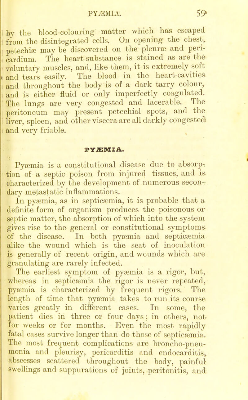 bv the blood-colouring matter which has escaped from the disintegrated cells. On opening the chest, petechiai may be discovered on the pletiriB and peri- cardium. The heart-substance is stained as are the- voluntary muscles, and, like them, it is extremely soft and tears easily. The blood in the heart-cavities and throughout the body is of a dark tarry colour, and is either fluid or only imperfectly coagulated. The lungs are very congested and lacerable. The peritoneum may present petechial spots, and the liver, spleen, and other viscera are all darkly congested and very friable. Pyjemia is a constitutional disease due to absorp- tion of a septic poison from injured tissues, and is- characterized by the development of numerous secon- dary metastatic inflammations. In pysemia, as in septicaemia, it is probable that a definite form of organism produces the poisonous or septic matter, the absorption of which into the system gives rise to the general or constitutional symptoms of the disease. In both pysemia and septictemia alike the wound which is the seat of inoculation is generally of recent origin, and wounds which are granulating are rarely infected. The earliest symptom of pysemia is a rigor, but, whereas in septicaemia the rigor is never repeated,, pysemia is characterized by frequent rigors. The length of time that pysemia takes to run its course varies greatly in difierent cases. In some, the patient dies in three or four days; in others, not for weeks or for months. Even the most rapidly fatal cases survive longer than do those of septicasmia. The most frequent complications are broncho-pneu- monia and pleurisy, pericarditis and endocarditis, abscesses scattered throughout the body, painful swellings and suppurations of joints, peritonitis, and-