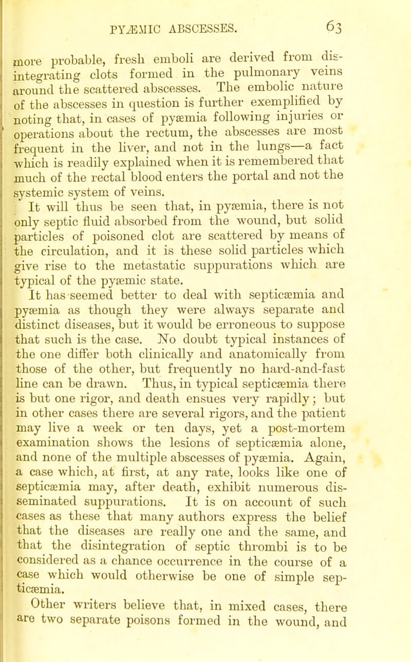 jnore probable, fresh emboli are derived from dis- integrating clots formed in the pulmonary veins around the scattered abscesses. The embolic nature of the abscesses in question is further exemplified by noting that, in cases of pyaemia following injuries or operations about the rectum, the abscesses are most frequent in the hver, and not in the lungs—a fact which is readily explained when it is remembered that much of the rectal blood enters the portal and not the systemic system of veins. • It will thus be seen that, in pysemia, there is not only septic fluid absorbed from the woiind, but solid particles of poisoned clot are scattered by means of the circulation, and it is these solid particles which give rise to the metastatic suppui'atlons which are typical of the pysemic state. It has seemed better to deal with septicaemia and pysemia as though they were always sejaarate and distinct diseases, but it would be erroneous to suppose that such is the case. No doubt typical instances of the one differ both clinically and anatomically from those of the other, but frequently no hard-and-fast line can be drawn. Thus, in typical septicemia there is but one rigor, and death ensues very rapidly; but in other cases there are several rigors, and the patient may live a week or ten days, yet a post-mortem examination shows the lesions of septicaemia alone, and none of the multiple abscesses of pytemia. Again, a case which, at first, at any rate, looks like one of septiceemia may, after death, exhibit numerous dis- seminated suppurations. It is on account of such cases as these that many authors express the belief that the diseases are really one and the same, and that the disintegration of septic thrombi is to be considered as a chance occurrence in the course of a case which would otherwise be one of simple sep- ticaemia. Other writers believe that, in mixed cases, there are two separate poisons formed in the wound, and