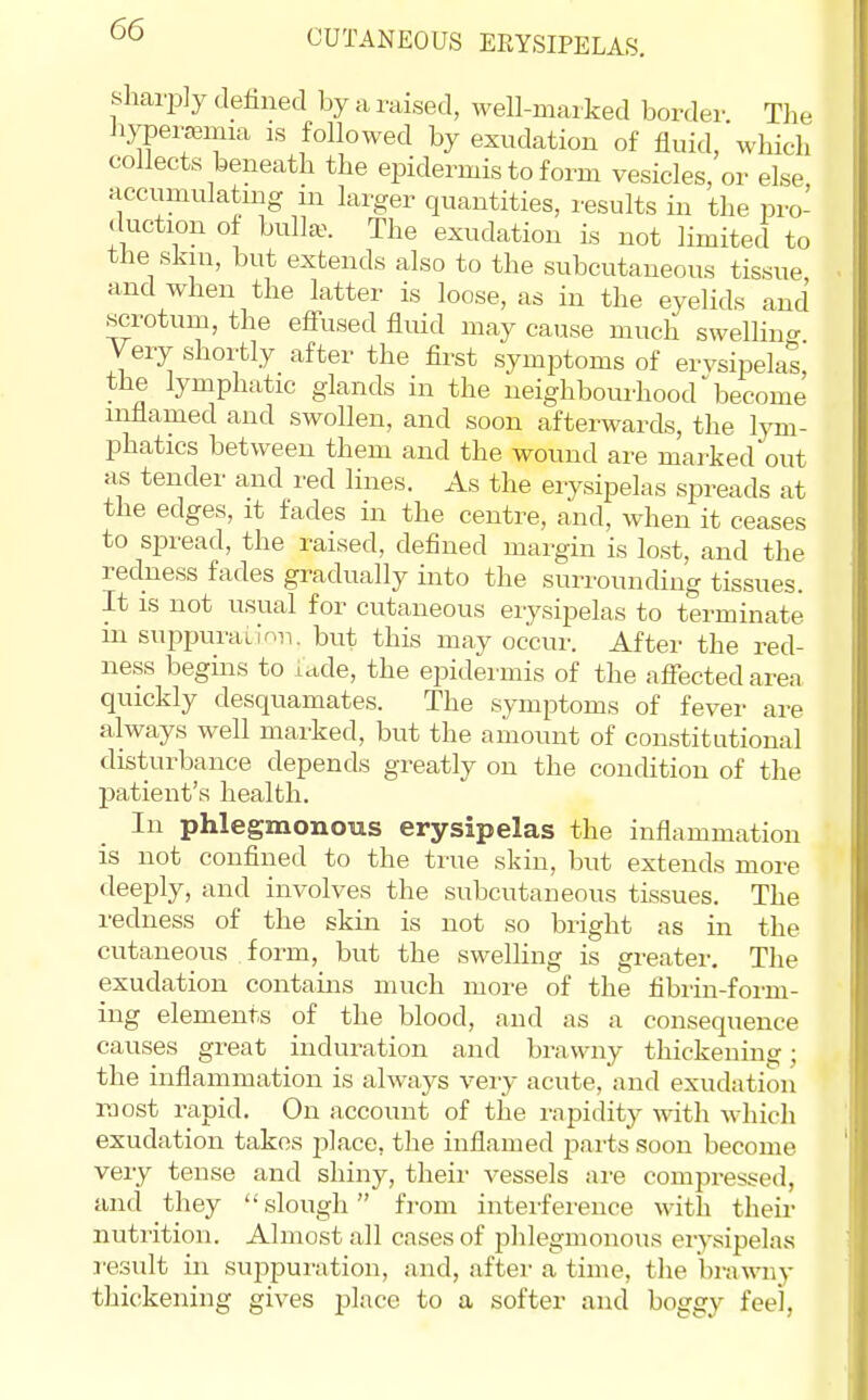 CUTANEOUS EEYSIPELAS. sharply defined by a raised, well-marked border The Jiypeitemia ls followed by exudation of fluid, which collects beneath the epidermis to form vesicles, or else accumulatmg m larger quantities, results in the pro- duction of bul]a^ The exudation is not limited to the skm, but extends also to the subcutaneous tissue and when the latter is loose, as in the eyelids and scrotum, the effused fluid may cause much swelHnc. Yery shortly after the first symptoms of erysipelas, the lymphatic glands in the neighbourhoodbecome inflamed and swollen, and soon afterwards, the lym- phatics between them and the wound are marked out as tender and red lines. As the erysipelas spreads at the edges, it fades in the centre, and, when it ceases to spread, the raised, defined margin is lost, and the redness fades gradually into the surrounding tissues. It IS not usual for cutaneous erysipelas to terminate in suppurailnn. but this may occur. After the red- ness begins to ictde, the ejiidermis of the affected area quickly desquamates. The symptoms of fever are always well marked, but the amount of constitutional disturbance depends greatly on the concUtion of the patient's health. In phlegmonous erysipelas the inflammation is not confined to the true skin, but extends more deeply, and involves the subcutaneous tissues. The redness of the skin is not so bright as in the cutaneous form, but the swelhng is greater. The exudation contains much moi'e of the fibrin-foi-m- ing elements of the blood, and as a consequence causes great induration and brawny thickening; the infiammation is always very acute, and exudation most rapid. On account of the i-apidity with which exudation takes place, the inflamed jaaits soon become very tense and shiny, their vessels are compressed, and they slough from interference with their nuti'ition. Almost all cases of phlegmonous erysipelas result in suppuration, and, after a time, the brawny thickening gives place to a softer and boggy feel,