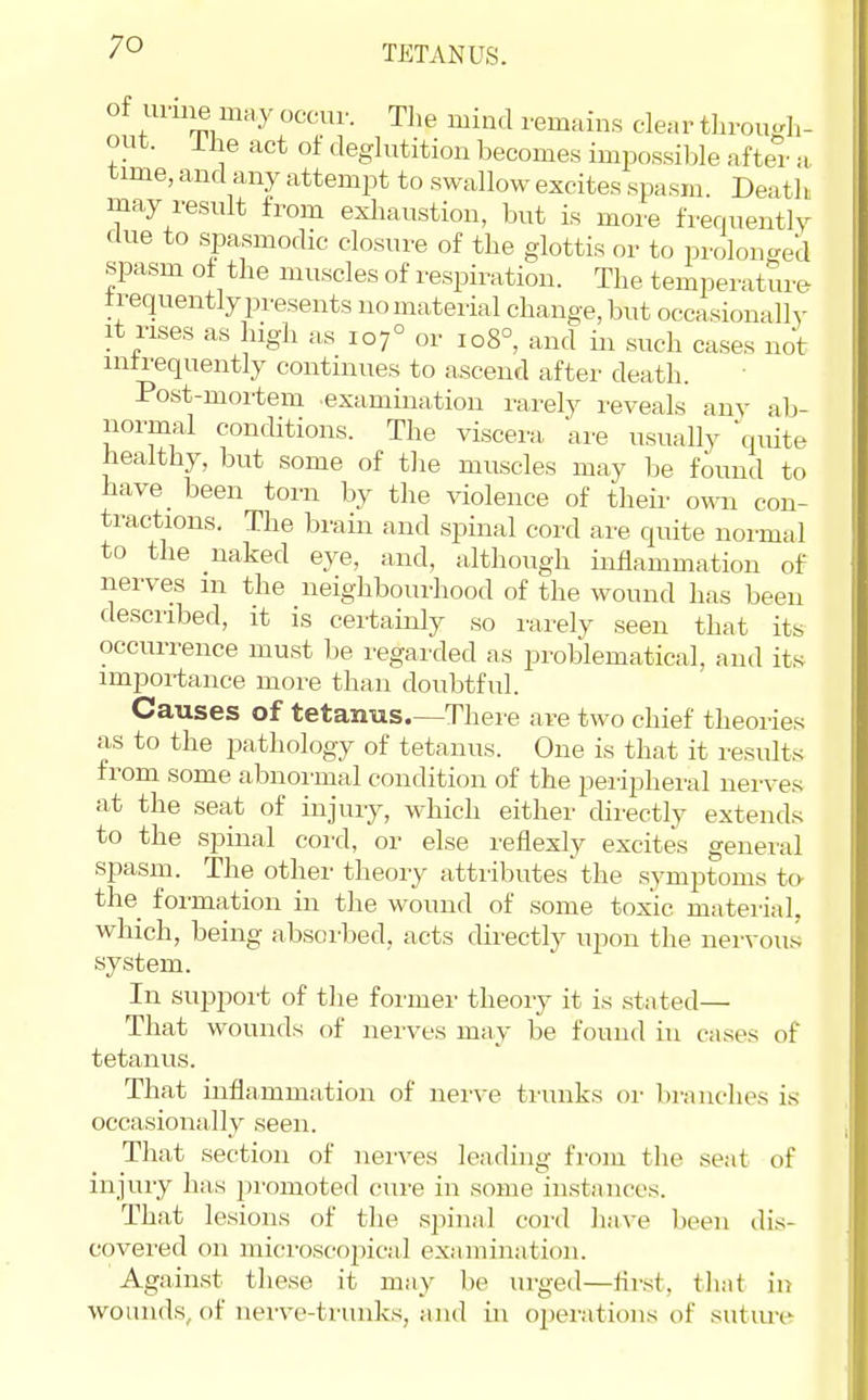 TETANUS. of imne may occur. The mind remains clear tLrouf^h- out. Ihe act of deglutition becomes imi^ossible after a time, and any attempt to swallow excites spasm. Death may result from exliaustion, but is more frerniently due to spasmodic closure of the glottis or to prolon<red spasm of the muscles of respiration. The temperature frequently presents no material change, but occasionally it rises as high as 107° or 108°, and in such cases not intrequently continues to ascend after death. Post-mortem examination rarely reveals any ab- normal conditions. The viscera, are usually quite healthy, but some of tlie muscles may be found to have_ been torn by the violence of theii- omi con- tractions. The brain and spinal cord are quite normal to the naked eye, and, although inflammation of nerves m the neighbourhood of the wound has been described, it is certainly so rarely seen that its occurrence must be regarded as problematical, and its importance more than doubtful. Causes of tetanus—There are two chief theories as to the pathology of tetanus. One is that it results from some abnormal condition of the peripheral nerves at the seat of injury, which either directly extends to the spinal cord, or else reflexly excites general spasm. The other theory attributes the symptoms to the formation in the wound of some toxic material, which, being absorbed, acts directly upon the nervous system. In suijport of tlie former theory it is stated— That wounds of nerves may be found in cases of tetanus. That inflammation of nerve trunks or branches is occasionally seen. That section of nerves leading from the seat of injury has promoted cure in some instances. That lesions of the spinal cord have been dis- covered on microscojiical examination. Against these it may be urged—flrst, that in wounds, of nerve-trunks, and in ojjerations of sutm-e