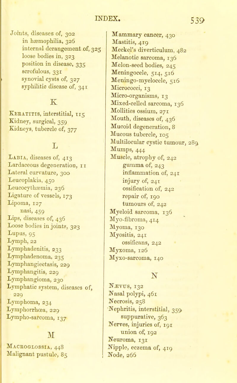 Joints, diseases of, 302 in hcemophilia, 326 internal derangement of, 325 loose bodies in, 323 position in disease, 335 scrofulous, 331 sifnorial cjsts of, 327 syphilitic disease of, 341 K Keeatitis, interstitial, 115 Kidney, surgical, 359 Xidneys, tubercle of, 377 L Labia, diseases of, 413 Lardaceous degeneration, 11 Lateral curvature, 300 Leueoplakia, 450 Leuoocytbasmia, 236 Ligature of vessels, 173 Lipoma, 127 nasi, 459 Lips, diseases of, 436 Loose bodies in joints, 323 Lupus, 95 Lymph, 22 Lymphadenitis, 233 Lymphadenoma, 235 Lymphangiectasis, 229 Lymphangitis, 229 Lymphangioma, 230 Lymphatic system, diseases of, 229 Lymphoma, 234 Lymphorrhcea, 229 Lympho-sarcoma, 137 M Macegglossia, 448 Malignant pustule, 85 Mammary cancer, 430 Mastitis, 419 Meckel's diverticulum, 482 Melanotic sarcoma, 136 Melon-seed bodies, 245 Meningocele, 514, 516 Meningo-myelocele, 516' Micrococci, 13 Micro-organisms, 13 Mixed-celled sarcoma, 136 MoUities ossium, 271 Mouth, diseases of, 436 Mucoid degeneration, 8 Mucous tubercle, 105 Multilocular cystic tumour. Mumps, 444 Muscle, atrophy of, 242 gumma of, 243 inflammation of, 241 injury of, 241 ossification of, 242 repair of, 190 tumours of, 242 Myeloid sarcoma, 136 Myo-fibroma, 414 Myoma, 130 Myositis, 241 ossificans, 242 Myxoma, 126 Myxo-sarcoma, 140 NiEvus, 132 Nasal polypi, 461 Necrosis, 258 'Nephritis, interstitial, 359) suppurative, 363 Nerves, injuries of, 191 union of, 192 Neuroma, 131 Nipple, eczema of, 419 Node, 266