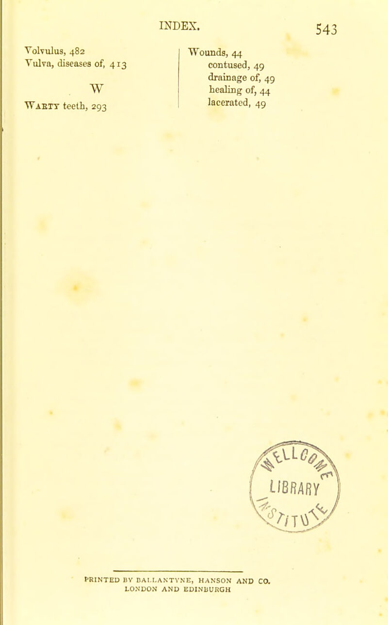 Volvulus, 482 Vulva, diseases of, 413 w Waett teeth, 293 Wounds, 44 contused, 49 drainage of, 49 healing of, 44 lacerated, 49 fRINTED BV DAI.I.ANTVNE, HANSON AND CO. LONDON AND EDINUURGH