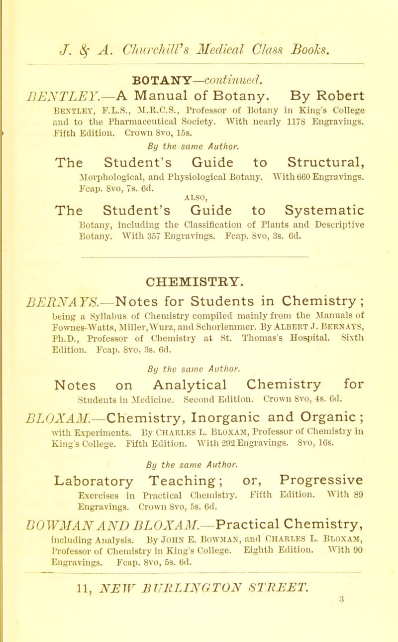 BOTANY—continued. BENTLEY.~A Manual of Botany. By Robert Bentley, r.L.S., il.B.C.S., Professor of Botany in King's College and to the Pharniaceutical Society. With nearly 117S Engravings. Fifth Edition. Crown Svo, 15s. By the same Author. The Student's Guide to Structural, ilorphological, and Physiological Botany. \\\t\i 660 Engravings. Fcap. Svo, 7s. 6d. ALSO, The Student's Guide to Systematic Botany, including the Classification of Plants and Descriptive Botany. With 357 Engravings. Fcap. Svo, 3s. 6d. CHEMISTRY. BERNAYS.—l^ot&s for Students in Chemistry; being a Syllabus of Chemistry compiled mainly from the JIanuals of Fownes-Watts, Miller,Wurz, and Schorlenimer. By Albert J. Bernays, Ph.D., Pi-ofessor of Cliemistiy at St. Thomas's Hospital. Sixth Edition. Fcap. Svo, .3s. firl. By the same Author. Notes on Analytical Chemistry for students in Medicine. Second Edition. Crown Svo, 4s. 6d. iJLOA'^iV/.—Chemistry, Inorganic and Organic ; witli E.xperinients. By Charles L. Elo.xam, Professor of Chemistry in King s College. Fifth Edition. With 292 Engravings. Svo, 16s. By the same Author. Laboratory Teaching; or, Progressive Exercises in Practical Cheniisti-y. Fiftli Edition. With 80 Engi'avings. Crown Svo, 5s. 6il. DOWiMANAND BLOXAM.—Practical Chemistry, including Analysis. By .John E. Bowman, and Charles L. Blo.xam, Professor of Chemistry in King's College. Eighth Edition. With 90 Engravings. Fcap. Svo, 5s. 6d.