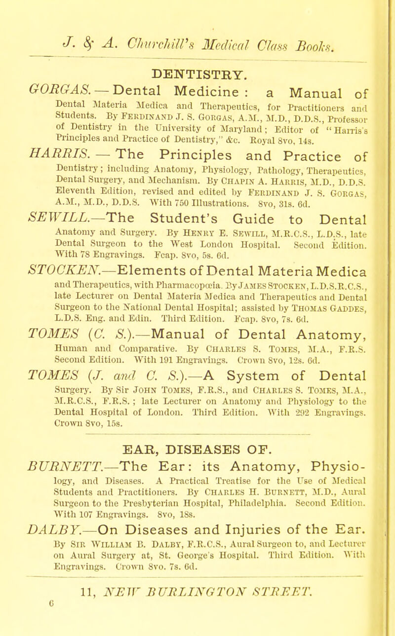 DENTISTRY. GOEGAS. —Dental Medicine: a Manual of Dental Materia iledica and Therapeutics, for Practitioners and Students. By Ferdinand J. S. Gorgas, A.M., il.D., D.D.S., Professor of Dentistry In the University of Maryland ; Editor of ' Hairis s ■Pi-inciples and Practice of Dentistry, &c. Royal 8vo, 14s. HARRIS. — The Principles and Practice of Dentistry ; including Anatomy, Physiology, Patliology, Therapeutics, Dental Surgery, and Mechanism. By Chapin A. Harris, M.D., D.D.S. Eleventh Edition, revised and edited by Ferdinand J. S. Gorgas, A.M., M.D., D.D.S. With 750 Illustrations. 8vo, 31s. 6d. SEWILL.—The Student's Guide to Dental Anatomy and Surgery. By Henry E. Sewill, M.E.C.S., L.D.S., late Dental Sm-geon to the West London Hospital. Second Edition. With 78 Engravings. Fcap. Svo, 5s. 6d. STOCKUN.—Klements of Dental Materia Medica and Therapeutics, with Pharmacopcoia. By Jajies Stocken, L.D.S.E.C.S. , late Lecturer on Dental Materia Medica and Therapeutics and Dental Surgeon to the IS'ational Dental Hospital; assisted hy Thomas Gaddes, L.D.S. Eng. and Edin. Tliird Edition. Fcap. Svo, 7s. 6d. TOMES (C. ^.).—Manual of Dental Anatomy, Human and Comparative. By Charles S. Tomes, M.A., F.R.S. Second Edition. With 191 Engravings. Crown Svo, l-2s. 6d. TOMES (J. and C. S.).—A System of Dental Surgery. By Sir John Tomes, F.E.S., and Charles S. Tomes, M.A., M.JR.C.S., F.R.S. ; late Lecturer on Anatomy and Physiology to the Dental Hospital of London. Third Edition. With 21)2 Engravings. Crown Svo, 15s. EAR, DISEASES OF. BURNETT.—The Ear: its Anatomy, Physio- logy, and Diseases. A Practical Treatise for the Use of Sledical Students and Practitioners. By Charles H. Burnett, M.D., Aural Surgeon to the Presbyterian Hospital, Philadelphia. Second Edition. With 107 Engravings. Svo, ISs. DALBY.—On Diseases and Injuries of the Ear, By Sir William B. Dalby, F.R.O.S., Aural Surgeon to, and Lecturer on Aural Surgery at, St. George's Hospital. Third Edition. '\^'itU Engravings. Crown Svo. 7s. Cd. 11, NEW BURLINGTON STBEET.