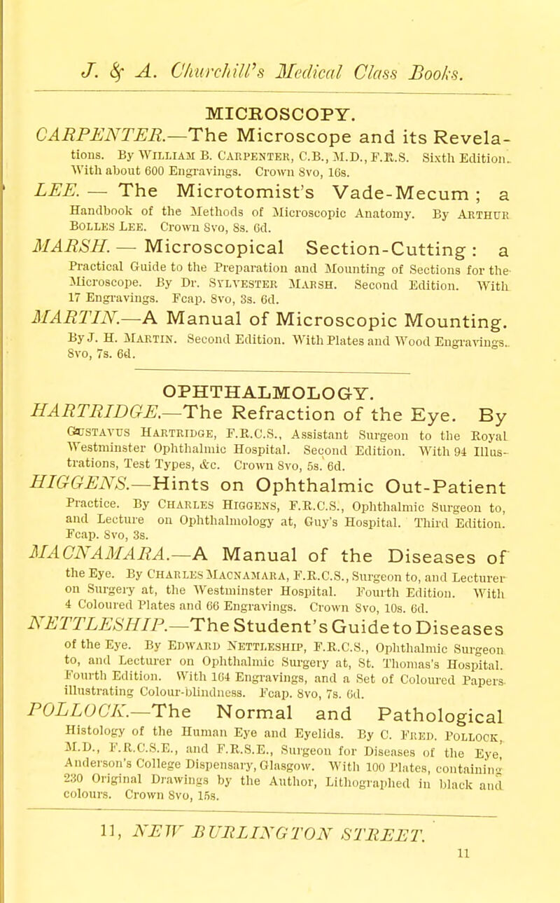 MICROSCOPY. CARPENTER.—The Microscope and its Revela- tions. By William B. Carpenter, C.B., iAI.D., F.K.S. Sixth Edition. M'ith about 600 Engravings. Crown Svo, 16s. LEE.— The Microtomist's Vade-Mecum; a Handbook of the Methods of Jlicroscopic Anatomy. By Aethue BoLLES Lee. Crown Svo, 8s. Gd. MARSH.—^ Microscopical Section-Cutting: a Practical Guide to the Preparation and Jlounting of Sections for the' Microscope. By Dr. Sylvester Marsh. Second Edition. With 17 Engravings. Fcap. Svo, 3s. 6d. MARTIN.—A Manual of Microscopic Mounting. ByJ. H. M.UITIN. Second Edition. With Plates and Wood Engi'a^iu s. Svo, 7s. 6d. OPHTHALMOLOGY. HARTRIDGE.—The Refraction of the Eye. By (SosTAVUs HARTRIDGE, F.R.C.S., Assistant Surgeon to the Royal Westminster Ophthalmic Hospital. Second Edition. With 94 Illus- trations, Test Types, &c. Crown Svo, 5s.' 6d. -Er/6^6'^iV;S'.—Hints on Ophthalmic Out-Patient Practice. By Charles Higgens, F.R.C.S., Ophthalmic Surgeon to, and Lecture on Ophthalmology at, Guy's Hospital. Third Edition. Fcap. Svo, 3s. MACNAMARA.—A Manual of the Diseases of the Eye. By Charles Macnasiara, F.R.C.S., Surgeon to, and Lecturer on Surgery at, the Westminster Hospital. Fourth Edition. With i Coloured Plates and 66 Engravings. Crown Svo, 10s. 6d i\^ii;j'ri.^,S'i7/P.—The Student's Guide to Diseases of the Eye. By Edward Nettleshh', F.R.C.S., Ophthalmic Surgeon to, and Lectui-er on Ophthalmic Sui-gery at, St. Thomas's Hospital. Fourth Edition. With 164 Engravings, and a Set of Coloui'ed Papers illustrating Colour-blindness. Fcap. Svo, 7s. Gd. POLLOCK.—The Normal and Pathological Histology of the Human Eye and Eyelids. By C. Fred. Pollock, M.D., F.R.C.S.E., and F.R.S.E., Surgeou for Diseases of the Eye' Anderson's College Dispensary, Glasgow. With 100 Plates, containinn 230 Original Djawings by the Author, Lithographed in black and colours. Crown Svo, 15s. 1], Ni:7F BURLINGTON STUEI^T.