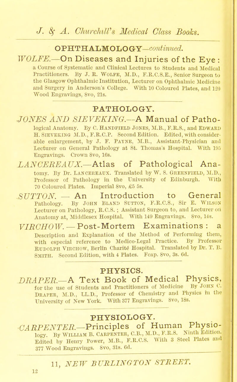 OPHTHALMOLOGrY—cwjjJimieii. WOLFE.—On Diseases and Injuries of the Eye: a Course of Systematic and Clinical Lectures to Students and iledical Practitioners. By J. R. Wolfe, M.D., F.R.C.S.E., Senior Surgeon to the Glasgow Ophthalmic Institution, Lecturer on Ophthalmic Medicine and Surgery in Anderson's College. With 10 Coloured Plates, and 120 Wood Engravings, 8vo, 21s. PATHOLOGY. JONES AND SIEVEKING.—A Manual of Patho- logical Anatomy. By C. Handfield Jones, M.B., F.E.S., and Edwaku H. SlEVEKiNG -\I.D., r.R.C.P. Second Edition. Edited, with consider- able enlargement, by J. F. Payne, 5I.B., Assistant-Physician and Lecturer on General Pathology at St. Thomas's Hospital. With lOo Engi'aviugs. Crown 8vo, 16s. LAN CEREAUX.—Atlas of Pathological Ana- tomy. By Dr. Lancereaux. Translated by W. S. Gheenfield, il.D., Professor of Pathology in the TJiiiversity of Edinburgh. With 70 Coloured Plates. Imperial 8vo, £5 5s. SUTTON. — An Introduction to General Pathology. By John Bland Sutton, F.R.C.S., Sir E. Wilson Lecturer on Pathology, E.C.S. ; Assistant Surgeon to, and Lecturer on Anatomy at, Middlesex Hospital. With 149 Engravings. 8vo, 14s. VIRCHOW. — Post-Mortem Examinations: a Description and Explanation of the ilethod of Performing them, with especial reference to Medico-Legal Practice. By Professor Kddolph VincHOW, Berlin Charity Hospital. Translated by Dr. T. B. Sjiith. Second Edition, with 4 Plates. Fcap. 8vo, 3s. 6d. PHYSICS. DRAPER.—A Text Book of Medical Physics, for the use of Students and Practitioners of Medicine By John C. Draper, M.D., LL.D., Professor of Chemistry and Physics in the University of New York. With 377 Engravings. Svo, 18s. PHYSIOLOGY. ■C^i^P^iVr^'i?.—Principles of Human Physio- logy By WILLIAM B. CARPENTER, C.B., M.D., F.K.S. Xinth Edition. Edited by Henry Power, M.B., F.R.C.S. With 3 Steel Plates and 377 Wood Engravings. Svo, 31s. Cd. 11, NEW BURLINGTON STREET.