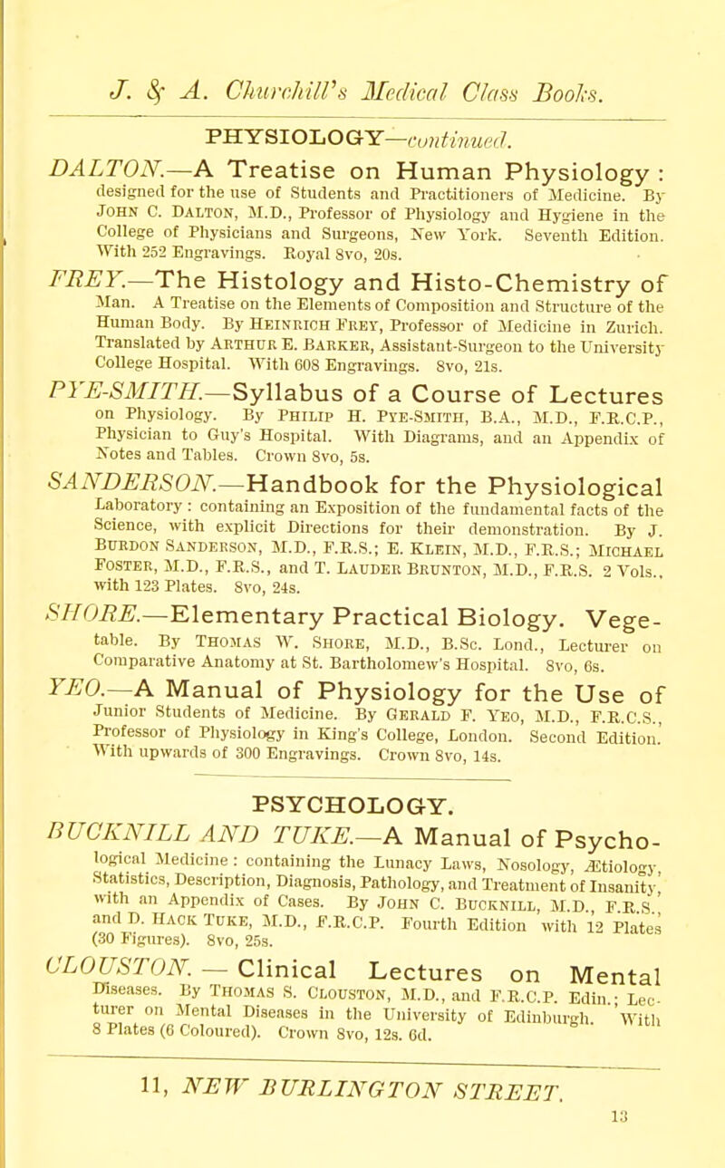 V-S.Y^lOJ.OGH:—continued. DALTON.~A Treatise on Human Physiology : designed for the use of Students and Practitioners of Medicine. By John C. Dalton, M.D., Professor of Physiology and Hygiene in the College of Physicians and Surgeons, Jfew York. Seventh Edition. With 252 Engravings. Royal Svo, 20s. FEET.—The Histology and Histo-Chemistry of Man. A Treatise on tlie Elements of Composition and Structure of the Human Body. By Heinrich Frey, Professor of Medicine in Zurich. Translated by Arthur E. Barker, Assistant-Surgeon to the University College Hospital. With 608 Engravings. Svo, 21s. PTE-SMITH.—Syllabus of a Course of Lectures on Physiology. By Philip H. Pye-Smith, B.A., M.D., E.K.C.P., Physician to Guy's Hospital. With Diagrams, and an Appendi.x of Notes and Tables. Crown Svo, 5s. SAAWEESON.—Handbook for the Physiological Laboratory : containing an Exposition of the fundamental facts of the Science, with explicit Directions for their demonstration. By J. BuRDON Sanderson, M.D., F.R.S.; E. Klein, M.D., F.E.S.; Michael Foster, M.D., F.Pt.S., and T. Iauder Brunton, M.D., F.E,.S. 2 Vols., with 123 Plates. Svo, 24s. /S'//Ci?^._Elementary Practical Biology. Vege- table. By Thomas W. Shore, M.D., B.Sc. Lond., Lectui'er on Comparative Anatomy at St. Bartholomew's Hospital. Svo, 6s. YEO.~A Manual of Physiology for the Use of Junior Students of Medicine. By Gerald F. Yeo, M.D., F.E.C.S., Professor of Pliysiology in King's College, London. Second Edition.' With upwards of 300 Engravings. Crown Svo, 14s. PSYCHOLOGY. BUCKNILL AND TUKE.—A Manual of Psycho- logical Medicine : containing the Lunacy Laws, Nosology, ^tiolo^-y Statistics, Description, Diagnosis, Pathology, and Treatment of Insanity^ with an Appendix of Cases. By John C. Bucknill M D F E S ' and D. HACK TuKE, M.D., F.R.C.P. Fourth Edition witli 12 Plates (30 Figures). Svo, 25s. CLOUSrON. — Clinical Lectures on Mental Diseases. By Thomas S. Clouston, M.D., and F.E.C.P. Edin • Lec turer on Mental Diseases in tlie University of Edinburgh 'witli 8 Plates (6 Coloured). Crown Svo, 12s. 6d. 11, NEW BURLINGTON STREET.