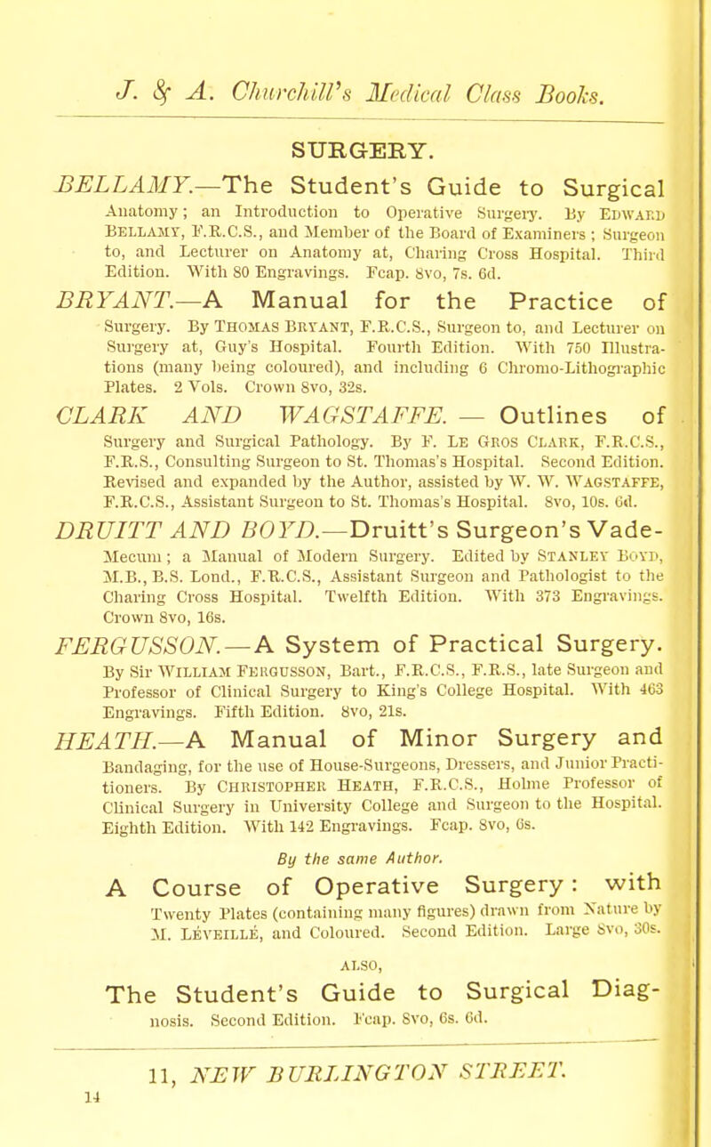 SURGERY. J3ELLA3IY.~The Student's Guide to Surgical Anatomy; an Introduction to Operative Surgeiy. By Edwakd Bellamy, I'.R.C.S., and Member of the Board of Examiners ; Surgeon to, and Lecturer on Anatomy at. Charing Cross Hospital. Third Edition. With 80 Engravings. Fcap. 8vo, 7s. 6d. BRYANT.—A Manual for the Practice of Surgery. By THOMAS Bkyant, F.R.C.S., Surgeon to, and Lecturer on Surgery at, Guy's Hospital. Fourth Edition. With 750 Illustra- tions (many being coloured), and including 6 Chromo-Lithogj'aphic Plates. 2 Vols. Crown 8vo, 32s. CLARK AND WAGSTAFFE. — Outlines of Surgery and Surgical Pathology. By F. Le Gros Clakk, F.B.C.S., F.H.S., Consulting Surgeon to St. Thomas's Hospital. Second Edition. Revised and expanded by the Author, assisted by W. W. Wagstaffe, F.R.C.S., Assistant Surgeon to St. Thomas's Hospital. 8vo, 10s. Gd. DRUriT AND Druitt's Surgeon's Vade- Mecum; a Manual of Slodern Surgery. Edited by Stanley Boyi', M.B., B.S. Bond., F.U.C.S., Assistant Surgeon and Pathologist to the Charing Cross Hospital. Twelfth Edition. With 373 Engravings. Crown 8vo, 16s. FERGUSSON.—A System of Practical Surgery. By Sir William Feugdsson, Bart., F.R.C.S., F.R.S., late Surgeon and Professor of Clinical Surgery to King's College Hospital. With 403 Engravings. Fifth Edition. 8vo, 21s. HEATH.—A Manual of Minor Surgery and Bandaging, for the use of House-Surgeons, Dressers, and Junior Practi- tioners. By Christopher Heath, F.R.C.S., Holme Professor of Clinical Surgery in University College and Surgeon to the Hospital. Eightli Edition. With 142 Engravings. Fcap. 8vo, (is. By the same Author. A Course of Operative Surgery: with Twenty Plates (containing many figures) drawn from Xature by iX. Leveille, and Coloured. Second Edition. Large Svo, 30s. ALSO, The Student's Guide to Surgical Diag- nosis. Second Edition. Fcap. Svo, 6s. 6d. 11, NHW BURLINGTON STREET.