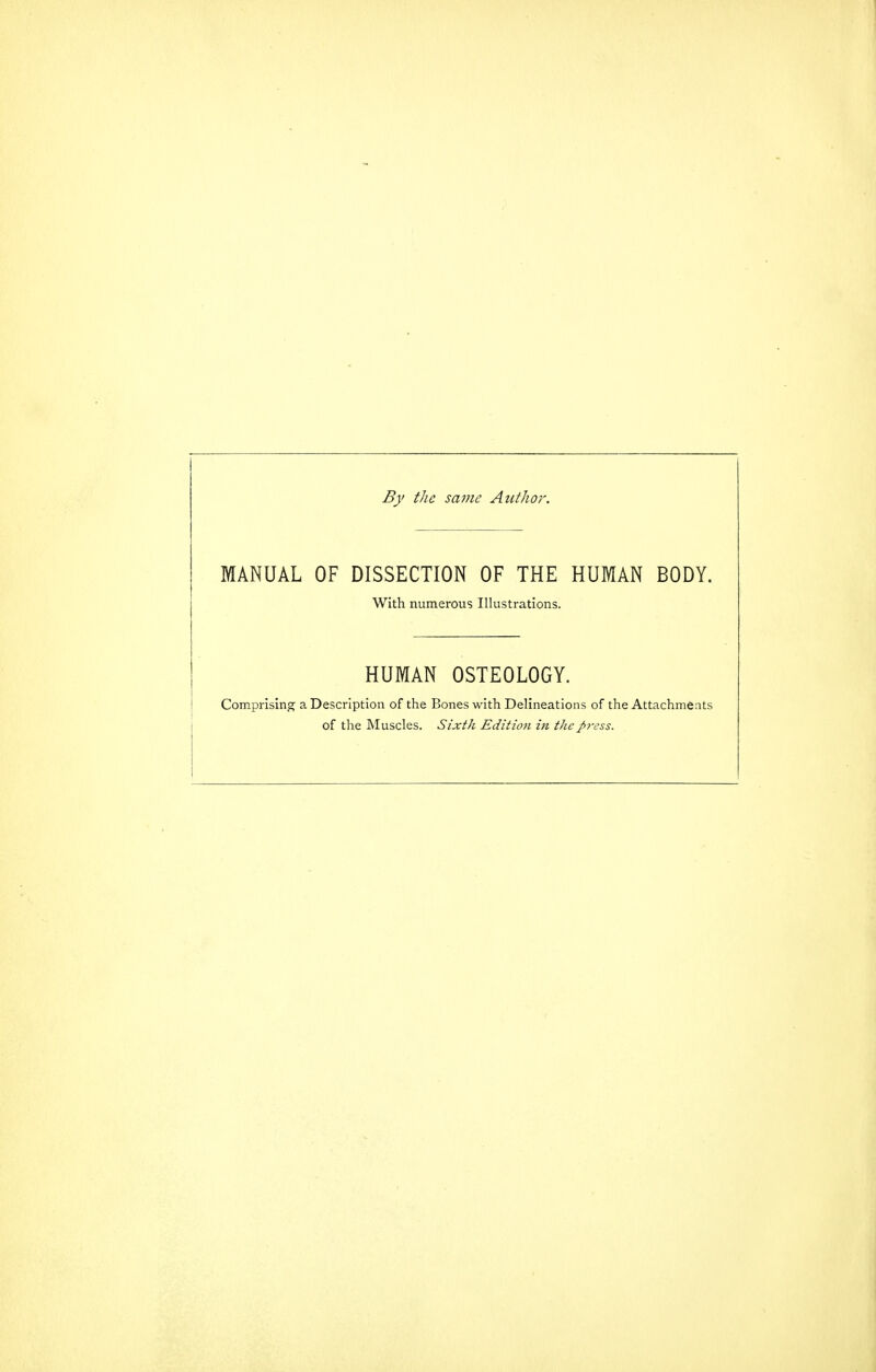 By the same Author. MANUAL OF DISSECTION OF THE HUMAN BODY. With numerous Illustrations. HUMAN OSTEOLOGY. Comprising a Description of the Bones with Delineations of the Attachmeats of the Muscles. Sixth Edition in tJie J>ress.