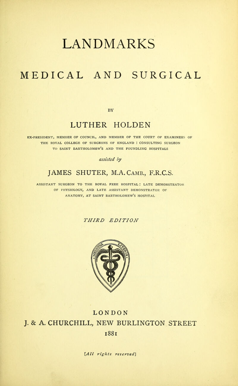 MEDICAL AND SURGICAL BY LUTHER HOLDEN EX-PRESIDENT, MEMBER OF COUNCIL, AND MEMBER OF THE COURT OF EXAMINERS OF THE ROYAL COLLEGE OF SURGEONS OF ENGLAND : CONSULTING SURGEON TO SAINT Bartholomew's and the foundling hospitals assisted by JAMES SHUTER, M.A.Camb., F.R.C.S. assistant surgeon to the royal free hospital : late demonstrator of physiology, and late assistant demonstrator of anatomy, at saint Bartholomew's hospital THIRD EDITION LONDON J. & A. CHURCHILL, NEW BURLINGTON STREET 1881 \,All rights reserved]