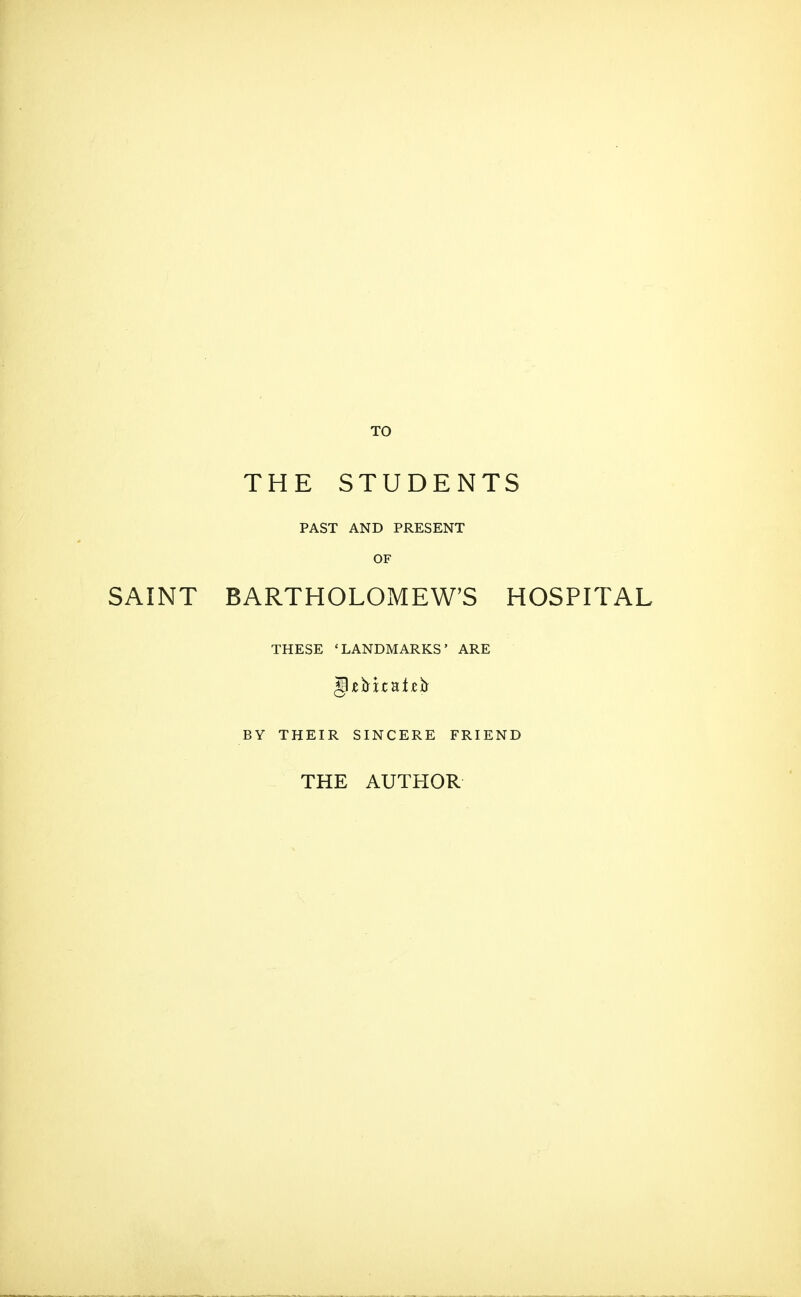 TO THE STUDENTS PAST AND PRESENT OF SAINT BARTHOLOMEW'S HOSPITAL THESE 'LANDMARKS' ARE BY THEIR SINCERE FRIEND THE AUTHOR
