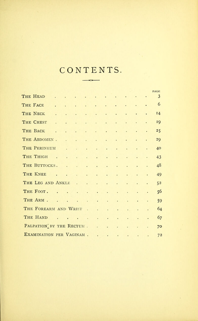 CONTENTS The Head 3 The Face 6 The Neck i4 The Chest 19 The Back 25 The Abdomen 29 The Perineum . . 40 The Thigh 43 The Buttocks 48 The Knee 49 The Leg and Ankle . 52 The Foot 56 The Arm 59 The Forearm and Wrist . 64 The Hand 67 Palpation^ BY the Rectum 70 Examination per Vaginam 72