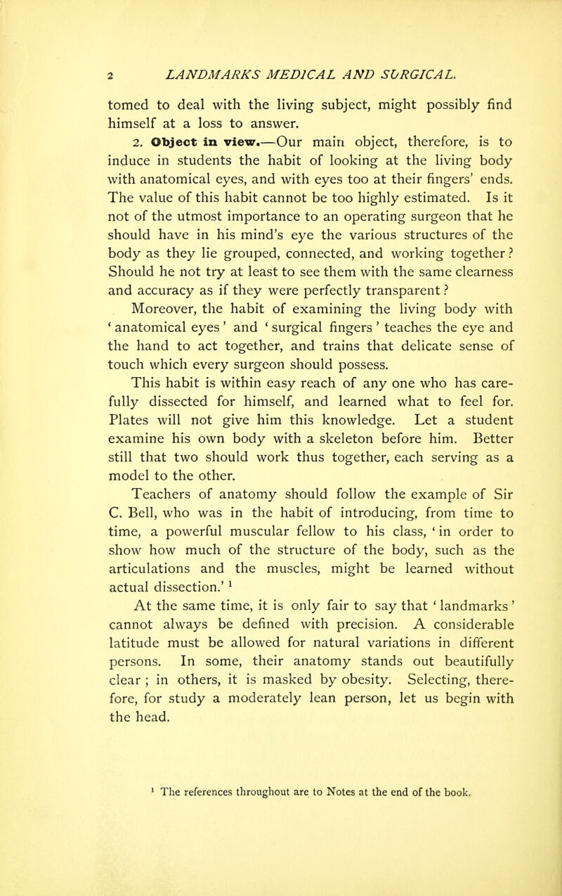 tomed to deal with the living subject, might possibly find himself at a loss to answer. 2. Object in view.—Our main object, therefore, is to induce in students the habit of looking at the living body with anatomical eyes, and with eyes too at their fingers' ends. The value of this habit cannot be too highly estimated. Is it not of the utmost importance to an operating surgeon that he should have in his mind's eye the various structures of the body as they lie grouped, connected, and working together Should he not try at least to see them with the same clearness and accuracy as if they were perfectly transparent} Moreover, the habit of examining the living body with ' anatomical eyes ' and * surgical fingers ' teaches the eye and the hand to act together, and trains that delicate sense of touch which every surgeon should possess. This habit is within easy reach of any one who has care- fully dissected for himself, and learned what to feel for. Plates will not give him this knowledge. Let a student examine his own body with a skeleton before him. Better still that two should work thus together, each serving as a model to the other. Teachers of anatomy should follow the example of Sir C. Bell, who was in the habit of introducing, from time to time, a powerful muscular fellow to his class, ' in order to show how much of the structure of the body, such as the articulations and the muscles, might be learned without actual dissection.' ^ At the same time, it is only fair to say that ' landmarks ' cannot always be defined with precision. A considerable latitude must be allowed for natural variations in different persons. In some, their anatomy stands out beautifully clear ; in others, it is masked by obesity. Selecting, there- fore, for study a moderately lean person, let us begin with the head. The references throughout are to Notes at the end of the book.