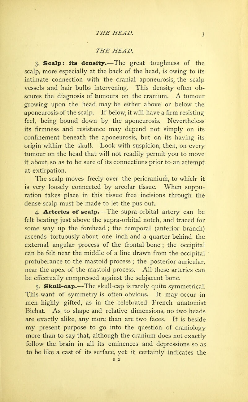 THE HEAD. 3. Scalp: its density.—The great toughness of the scalp, more especially at the back of the head, is owing to its intimate connection with the cranial aponeurosis, the scalp vessels and hair bulbs intervening. This density often ob- scures the diagnosis of tumours on the cranium. A tumour growing upon the head may be either above or below the aponeurosis; of the scalp. If below, it will have a firm resisting feel, being bound down by the aponeurosis. Nevertheless its firmness and resistance may depend not simply on its confinement beneath the aponeurosis, but on its having its origin within the skull. Look with suspicion, then, on every tumour on the head that will not readily permit you to move it about, so as to be sure of its connections prior to an attempt at extirpation. The scalp moves freely over the pericraniurn, to which it is very loosely connected by areolar tissue. When suppu- ration takes place in this tissue free incisions through the dense scalp must be made to let the pus out 4. Arteries of scalp.—The supra-orbital artery can be felt beating just above the supra-orbital notch, and traced for some way up the forehead ; the temporal (anterior branch) ascends tortuously about one inch and a quarter behind the external angular process of the frontal bone ; the occipital can be felt near the middle of a line drawn from the occipital protuberance to the mastoid process ; the posterior auricular, near the apex of the mastoid process. All these arteries can be effectually compressed against the subjacent bone. 5. Skull-cap.—The skull-cap is rarely quite symmetrical This want of symmetry is often obvious. It may occur in men highly gifted, as in the celebrated French anatomist Bichat. As to shape and relative dimensions, no two heads are exactly alike, any more than are two faces. It is beside my present purpose to go into the question of craniology more than to say that, although the cranium does not exactly follow the brain in all its eminences and depressions so as to be like a cast of its surface, yet it certainly indicates the B 2