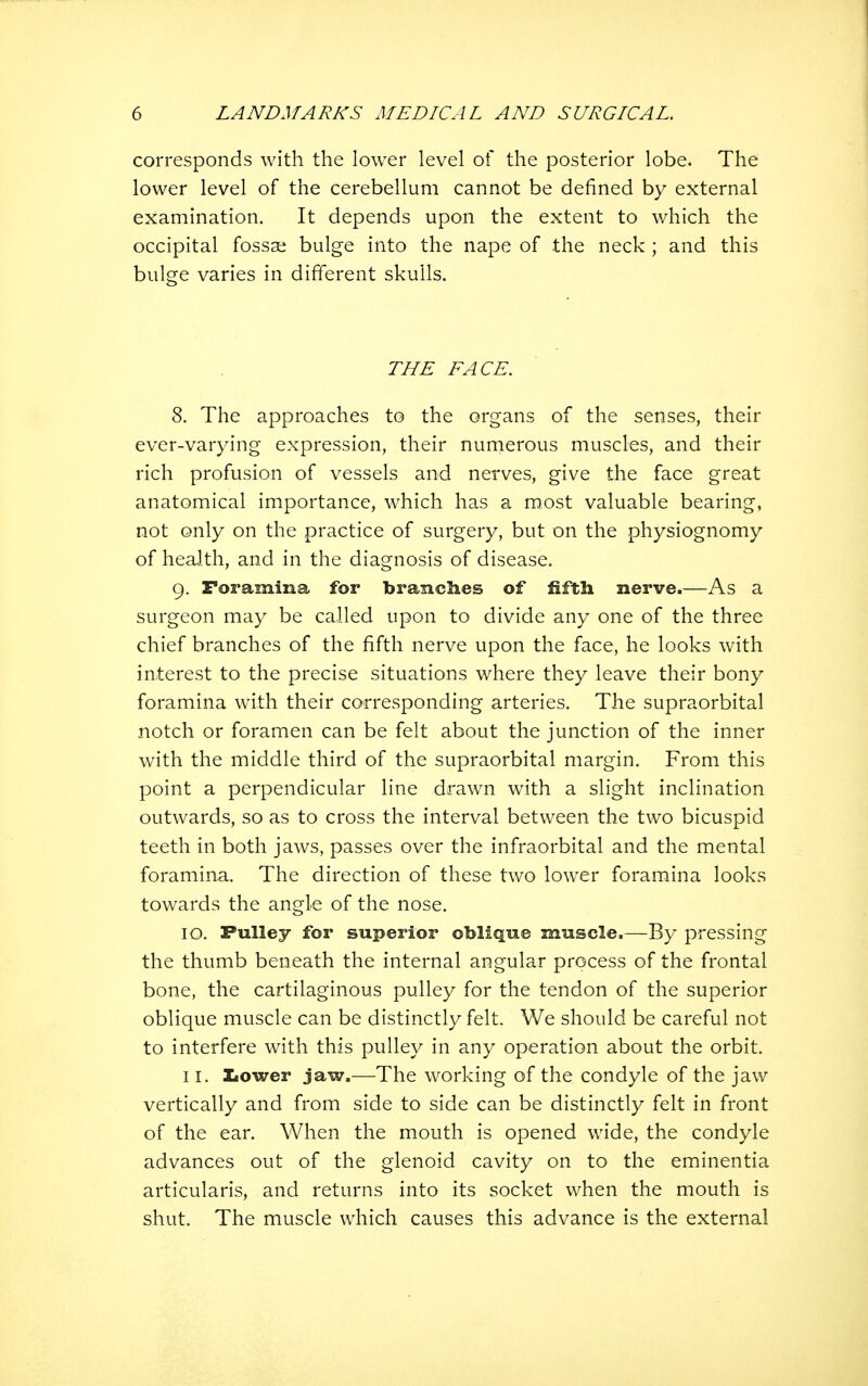 corresponds with the lower level of the posterior lobe. The lower level of the cerebellum cannot be defined by external examination. It depends upon the extent to which the occipital fossae bulge into the nape of the neck ; and this bulge varies in different skulls. THE FACE. 8. The approaches to the organs of the senses, their ever-varying expression, their numerous muscles, and their rich profusion of vessels and nerves, give the face great anatomical importance, which has a most valuable bearing, not only on the practice of surgery, but on the physiognomy of heaJ.th, and in the diagnosis of disease. 9. Foramina for branches of fifth nerve.—As a surgeon may be called upon to divide any one of the three chief branches of the fifth nerve upon the face, he looks with interest to the precise situations where they leave their bony foramina with their corresponding arteries. The supraorbital notch or foramen can be felt about the junction of the inner with the middle third of the supraorbital margin. From this point a perpendicular line drawn with a slight inclination outwards, so as to cross the interval between the two bicuspid teeth in both jaws, passes over the infraorbital and the mental foramina. The direction of these two lower foramina looks towards the angle of the nose. 10. Pulley for superior oblique muscle.—By pressing the thumb beneath the internal angular process of the frontal bone, the cartilaginous pulley for the tendon of the superior oblique muscle can be distinctly felt. We should be careful not to interfere with this pulley in any operation about the orbit. 11, lower jaw.—The working of the condyle of the jaw vertically and from side to side can be distinctly felt in front of the ear. When the mouth is opened wide, the condyle advances out of the glenoid cavity on to the eminentia articularis, and returns into its socket when the mouth is shut. The muscle which causes this advance is the external