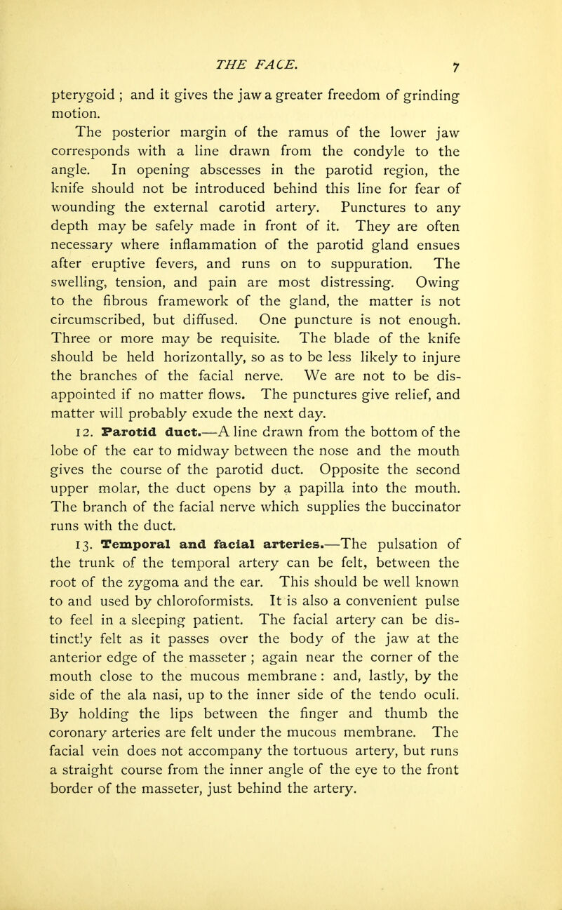 pterygoid ; and it gives the jaw a greater freedom of grinding motion. The posterior margin of the ramus of the lower jaw corresponds with a line drawn from the condyle to the angle. In opening abscesses in the parotid region, the knife should not be introduced behind this line for fear of wounding the external carotid artery. Punctures to any depth may be safely made in front of it. They are often necessary where inflammation of the parotid gland ensues after eruptive fevers, and runs on to suppuration. The swelling, tension, and pain are most distressing. Owing to the fibrous framework of the gland, the matter is not circumscribed, but diffused. One puncture is not enough. Three or more may be requisite. The blade of the knife should be held horizontally, so as to be less likely to injure the branches of the facial nerve. We are not to be dis- appointed if no matter flows. The punctures give relief, and matter will probably exude the next day. 12. Parotid duct.—Aline drawn from the bottom of the lobe of the ear to midway between the nose and the mouth gives the course of the parotid duct. Opposite the second upper molar, the duct opens by a papilla into the mouth. The branch of the facial nerve which supplies the buccinator runs with the duct. 13. Temporal and facial arteries.—The pulsation of the trunk of the temporal artery can be felt, between the root of the zygoma and the ear. This should be well known to and used by chloroformists. It is also a convenient pulse to feel in a sleeping patient. The facial artery can be dis- tinctly felt as it passes over the body of the jaw at the anterior edge of the masseter ; again near the corner of the mouth close to the mucous membrane : and, lastly, by the side of the ala nasi, up to the inner side of the tendo oculi. By holding the lips between the finger and thumb the coronary arteries are felt under the mucous membrane. The facial vein does not accompany the tortuous artery, but runs a straight course from the inner angle of the eye to the front border of the masseter, just behind the artery.