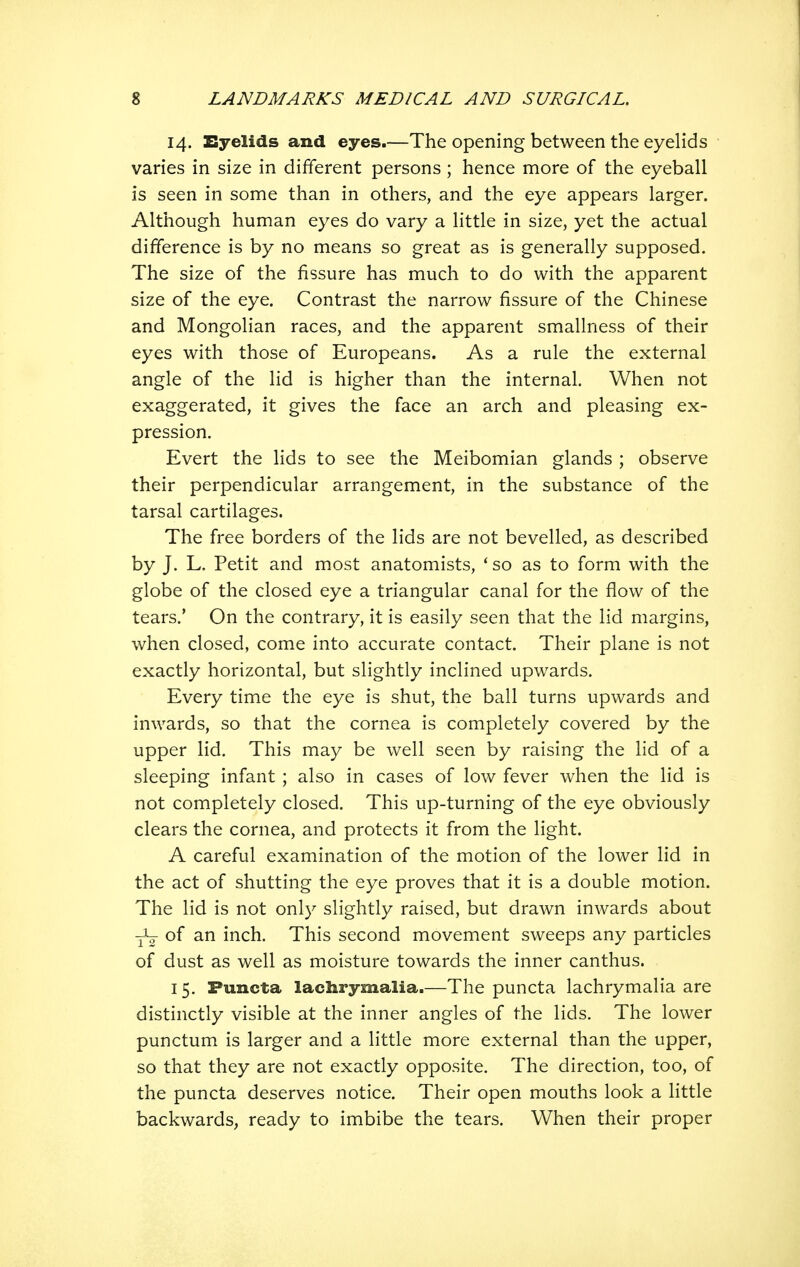 14. Eyelids and eyes.—The opening between the eyelids varies in size in different persons ; hence more of the eyeball is seen in some than in others, and the eye appears larger. Although human eyes do vary a little in size, yet the actual difference is by no means so great as is generally supposed. The size of the fissure has much to do with the apparent size of the eye. Contrast the narrow fissure of the Chinese and Mongolian races, and the apparent smallness of their eyes with those of Europeans. As a rule the external angle of the lid is higher than the internal. When not exaggerated, it gives the face an arch and pleasing ex- pression. Evert the lids to see the Meibomian glands ; observe their perpendicular arrangement, in the substance of the tarsal cartilages. The free borders of the lids are not bevelled, as described by J. L. Petit and most anatomists, * so as to form with the globe of the closed eye a triangular canal for the flow of the tears.' On the contrary, it is easily seen that the lid margins, when closed, come into accurate contact. Their plane is not exactly horizontal, but slightly inclined upwards. Every time the eye is shut, the ball turns upwards and inwards, so that the cornea is completely covered by the upper lid. This may be well seen by raising the lid of a sleeping infant ; also in cases of low fever when the lid is not completely closed. This up-turning of the eye obviously clears the cornea, and protects it from the light. A careful examination of the motion of the lower lid in the act of shutting the eye proves that it is a double motion. The lid is not only slightly raised, but drawn inwards about of an inch. This second movement sweeps any particles of dust as well as moisture towards the inner canthus. 15. Puncta lachrymalia.—The puncta lachrymalia are distinctly visible at the inner angles of the lids. The lower punctum is larger and a little more external than the upper, so that they are not exactly opposite. The direction, too, of the puncta deserves notice. Their open mouths look a little backwards, ready to imbibe the tears. When their proper
