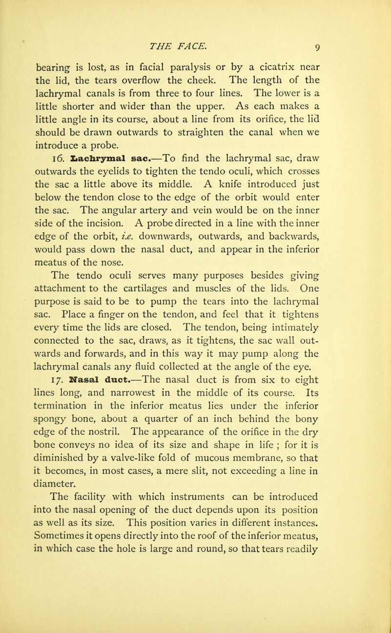 bearing is lost, as in facial paralysis or by a cicatrix near the lid, the tears overflow the cheek. The length of the lachrymal canals is from three to four lines. The lower is a little shorter and wider than the upper. As each makes a little angle in its course, about a line from its orifice, the lid should be drawn outwards to straighten the canal when we introduce a probe. 16. Iiachrymal sac.—To find the lachrymal sac, draw outwards the eyelids to tighten the tendo oculi, which crosses the sac a little above its middle. A knife introduced just below the tendon close to the edge of the orbit would enter the sac. The angular artery and vein would be on the inner side of the incision. A probe directed in a line with the inner edge of the orbit, i.e. downwards, outwards, and backwards, would pass down the nasal duct, and appear in the inferior meatus of the nose. The tendo oculi serves many purposes besides giving attachment to the cartilages and muscles of the lids. One purpose is said to be to pump the tears into the lachrymal sac. Place a finger on the tendon, and feel that it tightens every time the lids are closed. The tendon, being intimately connected to the sac, draws, as it tightens, the sac wall out- wards and forwards, and in this way it may pump along the lachrymal canals any fluid collected at the angle of the eye. 17. Nasal duct.—The nasal duct is from six to eight lines long, and narrowest in the middle of its course. Its termination in the inferior meatus lies under the inferior spongy bone, about a quarter of an inch behind the bony edge of the nostril. The appearance of the orifice in the dry bone conveys no idea of its size and shape in life ; for it is diminished by a valve-like fold of mucous membrane, so that it becomes, in most cases, a mere slit, not exceeding a line in diameter. The facility with which instruments can be introduced into the nasal opening of the duct depends upon its position as well as its size. This position varies in different instances. Sometimes it opens directly into the roof of the inferior meatus, in which case the hole is large and round, so that tears readily
