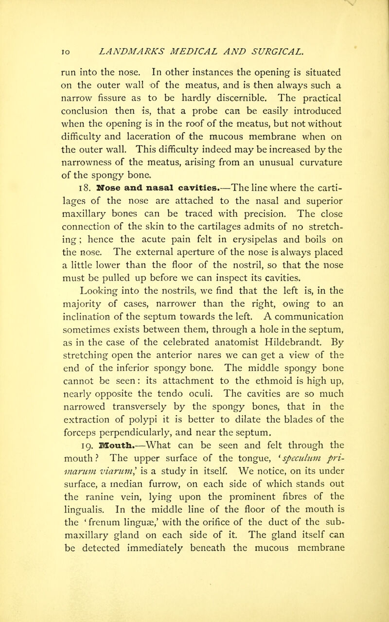 run into the nose. In other instances the opening is situated on the outer wall of the meatus, and is then always such a narrow fissure as to be hardly discernible. The practical conclusion then is, that a probe can be easily introduced when the opening is in the roof of the meatus, but not without difficulty and laceration of the mucous membrane when on the outer wall. This difficulty indeed may be increased by the narrowness of the meatus, arising from an unusual curvature of the spongy bone, 18. Nose and nasal cavities.—The line where the carti- lages of the nose are attached to the nasal and superior maxillary bones can be traced with precision. The close connection of the skin to the cartilages admits of no stretch- ing ; hence the acute pain felt in erysipelas and boils on the nose. The external aperture of the nose is always placed a little lower than the floor of the nostril, so that the nose must be pulled up before we can inspect its cavities. Looking into the nostrils, we find that the left is, in the majority of cases, narrower than the right, owing to an inclination of the septum towards the left. A communication sometimes exists between them, through a hole in the septum, as in the case of the celebrated anatomist Hildebrandt. By stretching open the anterior nares we can get a view of the end of the inferior spongy bone. The middle spongy bone cannot be seen: its attachment to the ethmoid is high up, nearly opposite the tendo oculi. The cavities are so much narrowed transversely by the spongy bones, that in the extraction of polypi it is better to dilate the blades of the forceps perpendicularly, and near the septum. 19. Mouth.—What can be seen and felt through the mouth } The upper surface of the tongue, ' speculum pri- marum viariiml is a study in itself. We notice, on its under surface, a median furrow, on each side of which stands out the ranine vein, lying upon the prominent fibres of the lingualis. In the middle line of the floor of the mouth is the ' frenum linguae,' with the orifice of the duct of the sub- maxillary gland on each side of it. The gland itself can be detected immediately beneath the mucous membrane