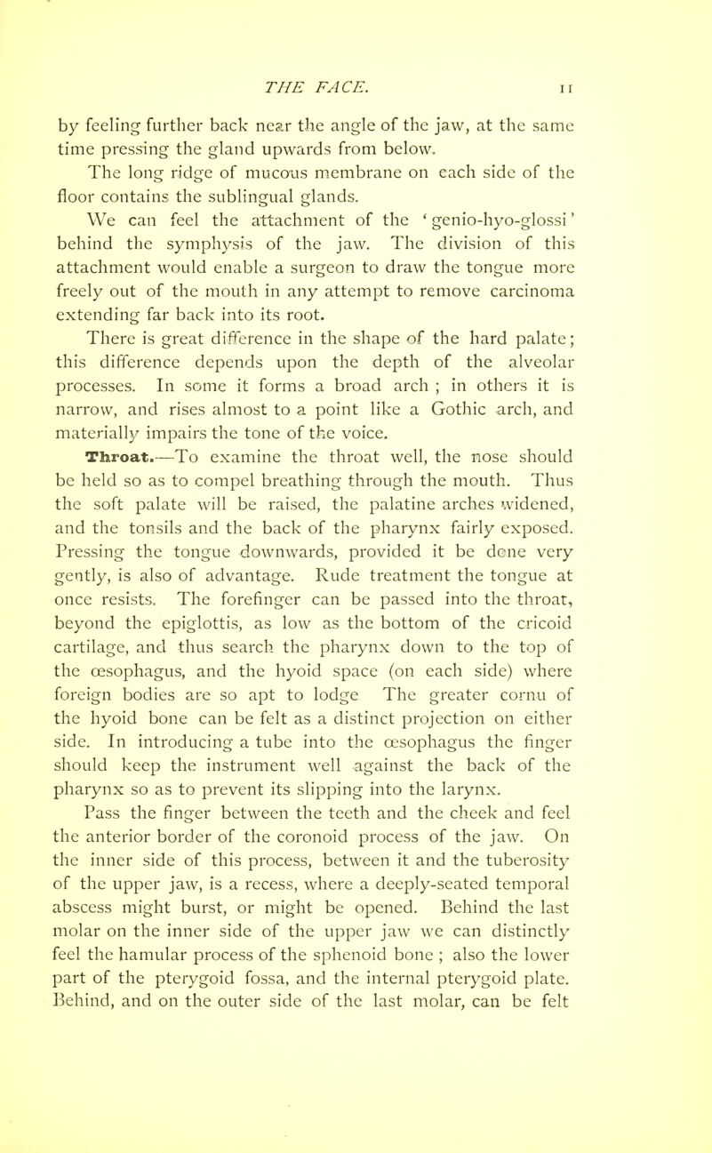 by feeling further back near the angle of the jaw, at the same time pressing the gland upwards from below. The long ridge of mucous m.embrane on each side of the floor contains the sublingual glands. We can feel the attachment of the ' genio-hyo-glossi' behind the symphysis of the jaw. The division of this attachment would enable a surgeon to draw the tongue more freely out of the mouth in any attempt to remove carcinoma extending far back into its root. There is great difference in the shape of the hard palate; this difference depends upon the depth of the alveolar processes. In some it forms a broad arch ; in others it is narrow, and rises almost to a point like a Gothic arch, and materially impairs the tone of the voice. Throat.—To examine the throat well, the nose should be held so as to compel breathing through the mouth. Thus the soft palate will be raised, the palatine arches widened, and the tonsils and the back of the pharynx fairly exposed. Pressing the tongue downwards, provided it be done very gently, is also of advantage. Rude treatment the tongue at once resists. The forefinger can be passed into the throat, beyond the epiglottis, as low as the bottom of the cricoid cartilage, and thus search the pharynx down to the top of the oesophagus, and the hyoid space (on each side) where foreign bodies are so apt to lodge The greater cornu of the hyoid bone can be felt as a distinct projection on either side. In introducing a tube into the oesophagus the finger should keep the instrument well against the back of the pharynx so as to prevent its slipping into the larynx. Pass the finger between the teeth and the cheek and feel the anterior border of the coronoid process of the jaw. On the inner side of this process, between it and the tuberosity of the upper jaw, is a recess, where a deeply-seated temporal abscess might burst, or nriight be opened. Behind the last molar on the inner side of the upper jaw we can distinctly feel the hamular process of the sphenoid bone ; also the lower part of the pterygoid fossa, and the internal pterygoid plate. Behind, and on the outer side of the last molar, can be felt