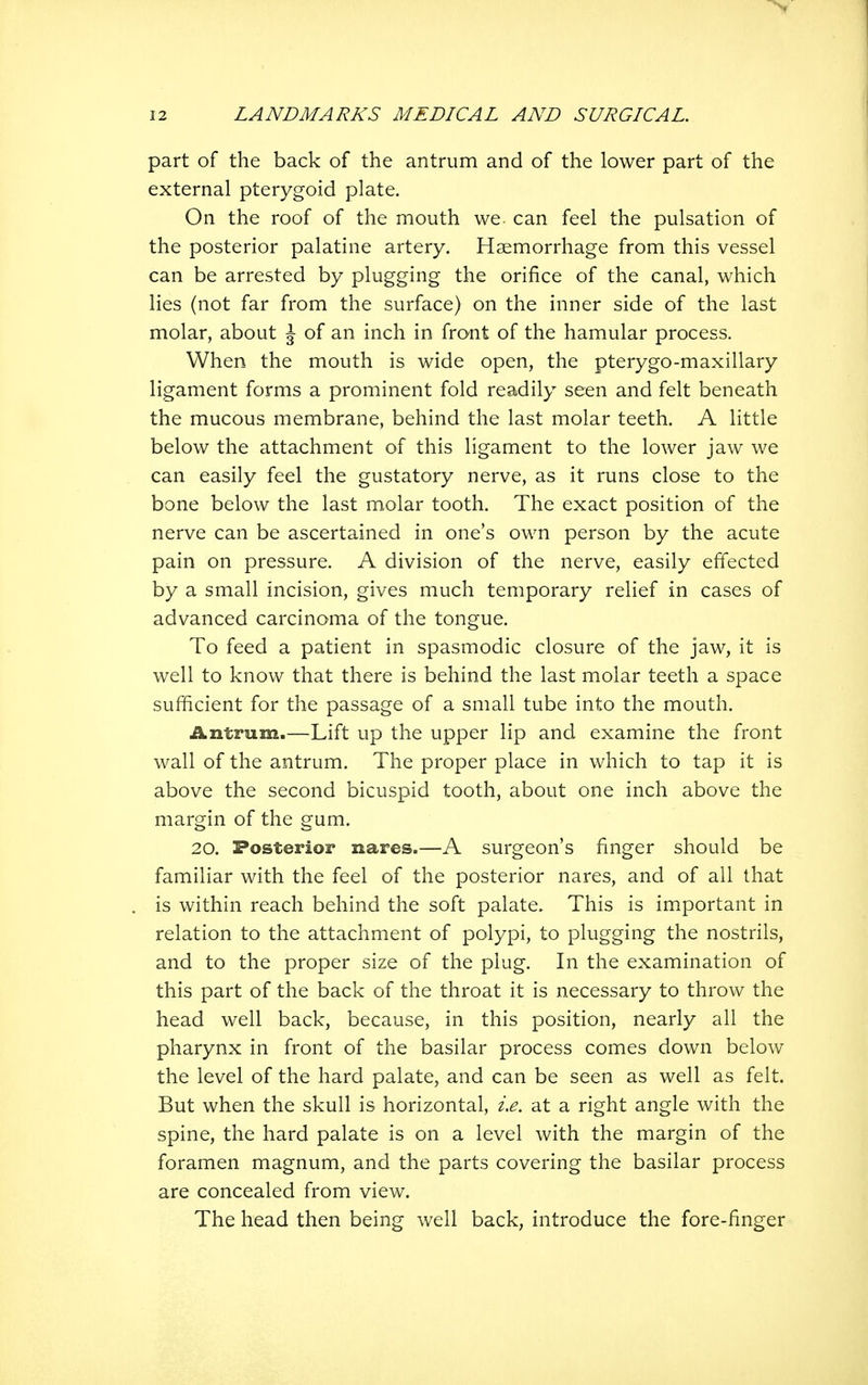 I part of the back of the antrum and of the lower part of the external pterygoid plate. On the roof of the mouth we- can feel the pulsation of the posterior palatine artery. Haemorrhage from this vessel can be arrested by plugging the orifice of the canal, which lies (not far from the surface) on the inner side of the last molar, about \ of an inch in front of the hamular process. When the mouth is wide open, the pterygo-maxillary ligament forms a prominent fold readily seen and felt beneath the mucous membrane, behind the last molar teeth. A little below the attachment of this ligament to the lower jaw we can easily feel the gustatory nerve, as it runs close to the bone below the last molar tooth. The exact position of the nerve can be ascertained in one's own person by the acute pain on pressure. A division of the nerve, easily effected by a small incision, gives much temporary relief in cases of advanced carcinoma of the tongue. To feed a patient in spasmodic closure of the jaw, it is well to know that there is behind the last molar teeth a space sufficient for the passage of a small tube into the mouth. Antrum.—Lift up the upper lip and examine the front wall of the antrum. The proper place in which to tap it is above the second bicuspid tooth, about one inch above the margin of the gum. 20. Posterior nares.—A surgeon's finger should be familiar with the feel of the posterior nares, and of all that is within reach behind the soft palate. This is important in relation to the attachment of polypi, to plugging the nostrils, and to the proper size of the plug. In the examination of this part of the back of the throat it is necessary to throw the head well back, because, in this position, nearly all the pharynx in front of the basilar process comes down below the level of the hard palate, and can be seen as well as felt. But when the skull is horizontal, ix. at a right angle with the spine, the hard palate is on a level with the margin of the foramen magnum, and the parts covering the basilar process are concealed from view. The head then being well back, introduce the fore-finger