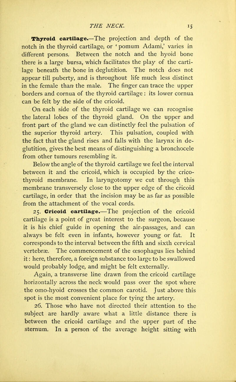 Thyroid cartilagfc—The projection and depth of the notch in the thyroid cartilage, or * pomum Adami,' varies in different persons. Between the notch and the hyoid bone there is a large bursa, which facilitates the play of the carti- lage beneath the bone in deglutition. The notch does not appear till puberty, and is throughout life much less distinct in the female than the male. The finger can trace the upper borders^ and cornua of the thyroid cartilage : its lower cornua can be felt by the side of the cricoid. On each side of the thyroid cartilage we can recognise the lateral lobes of the thyroid gland. On the upper and front part of the gland we can distinctly feel the pulsation of the superior thyroid artery. This pulsation, coupled with the fact that the gland rises and falls with the larynx in de- glutition, gives the best means of distinguishing a bronchocele from other tumours resembling it. Below the angle of the thyroid cartilage we feel the interval between it and the cricoid, which is occupied by the crico- thyroid membrane. In laryngotomy we cut through this membrane transversely close to the upper edge of the cricoid cartilage, in order that the incision may be as far as possible from the attachment of the vocal cords, 25. Cricoid cartilag-e.—The projection of the cricoid cartilage is a point of great interest to the surgeon, because it is his chief guide in opening the air-passages, and can always be felt even in infants, however young or fat. It corresponds to the interval between the fifth and sixth cervical vertebrae. The commencement of the oesophagus lies behind it: here, therefore, a foreign substance too large to be swallowed would probably lodge, and might be felt externally. Again, a transverse line drawn from the cricoid cartilage horizontally across the neck would pass over the spot where the omo-hyoid crosses the common carotid. Just above this spot is the most convenient place for tying the artery. 26. Those who have not directed their attention to the subject are hardly aware what a little distance there is between the cricoid cartilage and the upper part of the sternum. In a person of the average height sitting with