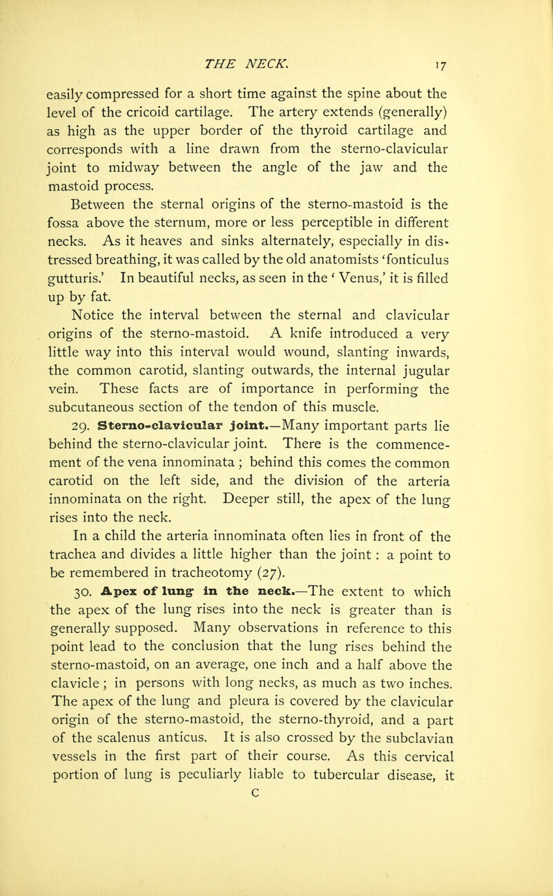 easily compressed for a short time against the spine about the level of the cricoid cartilage. The artery extends (generally) as high as the upper border of the thyroid cartilage and corresponds with a line drawn from the sterno-clavicular joint to midway between the angle of the jaw and the mastoid process. Between the sternal origins of the sterno-mastoid is the fossa above the sternum, more or less perceptible in different necks. As it heaves and sinks alternately, especially in dis- tressed breathing, it was called by the old anatomists 'fonticulus gutturis.' In beautiful necks, as seen in the ' Venus/ it is filled up by fat. Notice the interval between the sternal and clavicular origins of the sterno-mastoid. A knife introduced a very little way into this interval would wound, slanting inwards, the common carotid, slanting outwards, the internal jugular vein. These facts are of importance in performing the subcutaneous section of the tendon of this muscle. 29. Sterno-clavicular joint.—Many important parts lie behind the sterno-clavicular joint. There is the commence- ment of the vena innominata ; behind this comes the common carotid on the left side, and the division of the arteria innominata on the right. Deeper still, the apex of the lung rises into the neck. In a child the arteria innominata often lies in front of the trachea and divides a little higher than the joint : a point to be remembered in tracheotomy (27). 30. Apex of lung- in the neck.—The extent to which the apex of the lung rises into the neck is greater than is generally supposed. Many observations in reference to this point lead to the conclusion that the lung rises behind the sterno-mastoid, on an average, one inch and a half above the clavicle ; in persons with long necks, as much as two inches. The apex of the lung and pleura is covered by the clavicular origin of the sterno-mastoid, the sterno-thyroid, and a part of the scalenus anticus. It is also crossed by the subclavian vessels in the first part of their course. As this cervical portion of lung is peculiarly liable to tubercular disease, it C