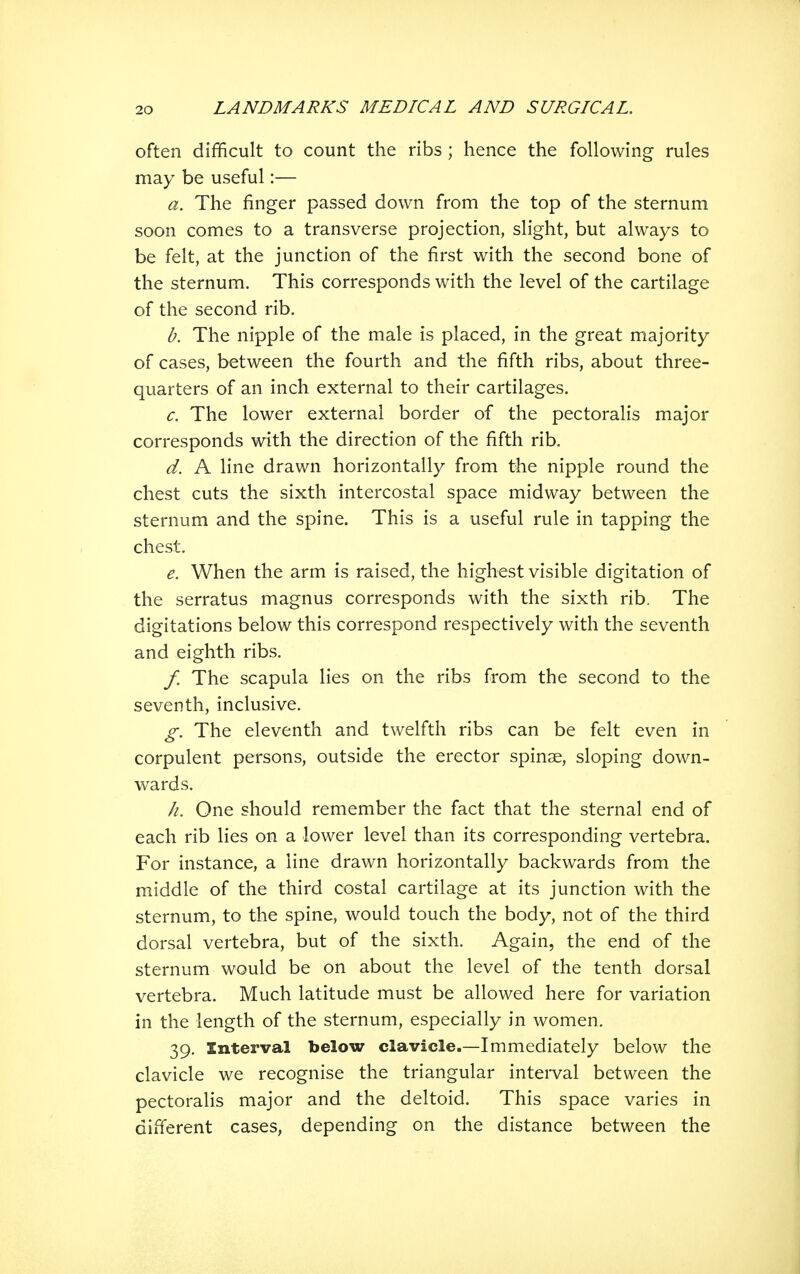 often difficult to count the ribs; hence the following rules may be useful:— a. The finger passed down from the top of the sternum soon comes to a transverse projection, slight, but always to be felt, at the junction of the first with the second bone of the sternum. This corresponds with the level of the cartilage of the second rib. b. The nipple of the male is placed, in the great majority of cases, between the fourth and the fifth ribs, about three- quarters of an inch external to their cartilages. c. The lower external border of the pectoralis major corresponds with the direction of the fifth rib. d. A line drawn horizontally from the nipple round the chest cuts the sixth intercostal space midway between the sternum and the spine. This is a useful rule in tapping the chest. e. When the arm is raised, the highest visible digitation of the serratus magnus corresponds with the sixth rib. The digitations below this correspond respectively with the seventh and eighth ribs. f. The scapula lies on the ribs from the second to the seventh, inclusive. g. The eleventh and twelfth ribs can be felt even in corpulent persons, outside the erector spinae, sloping down- wards. //. One should remember the fact that the sternal end of each rib lies on a lower level than its corresponding vertebra. For instance, a line drawn horizontally backwards from the middle of the third costal cartilage at its junction with the sternum, to the spine, would touch the body, not of the third dorsal vertebra, but of the sixth. Again, the end of the sternum would be on about the level of the tenth dorsal vertebra. Much latitude must be allowed here for variation in the length of the sternum, especially in women. 39. Interval below clavicle.—Immediately below the clavicle we recognise the triangular interval between the pectoralis major and the deltoid. This space varies in different cases, depending on the distance between the