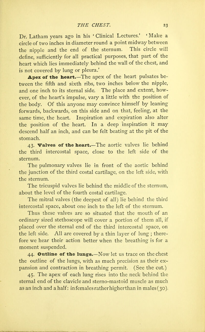 Dr. Latham years ago in his ' Clinical Lectures.' * Make a circle of two inches in diameter round a point midway between the nipple and the end of the sternum. This circle will define, sufficiently for all practical purposes, that part of the heart which lies immediately behind the wall of the chest, and is not covered by lung or pleura/ Apex of the heart.—The apex of the heart pulsates be- tween the fifth and sixth ribs, two inches below the nipple, and one inch to its sternal side. The place and extent, how- ever, of the heart's impulse, vary a little with the position of the body. Of this anyone may convince himself by leaning forwards, backwards, on this side and on that, feeling, at the same time, the heart. Inspiration and expiration also alter the position of the heart. In a deep inspiration it may descend half an inch, and can be felt beating at the pit of the stomach. 43. Valves of the heart.—The aortic valves lie behind the third intercostal space, close to the left side of the sternum. The pulmonary valves lie in front of the aortic behind the junction of the third costal cartilage, on the left side, with the sternum. The tricuspid valves lie behind the middle of the sternum, about the level of the fourth costal cartilage. The mitral valves (the deepest of all) lie behind the third intercostal space, about one inch to the left of the sternum. Thus these valves are so situated that the mouth of an ordinary sized stethoscope will cover a portion of them all, if placed over the sternal end of the third intercostal space, on the left side. All are covered by a thin layer of lung ; there- fore we hear their action better when the breathing is for a moment suspended. 44. Outline of the lung's.—Now let us trace on the chest the outline of the lungs, with as much precision as their ex- pansion and contraction in breathing permit. (See the cut.) 45. The apex of each lung rises into the neck behind the sternal end of the clavicle and sterno-mastoid muscle as much as an inch and a half: in females rather higherthan in males (30),