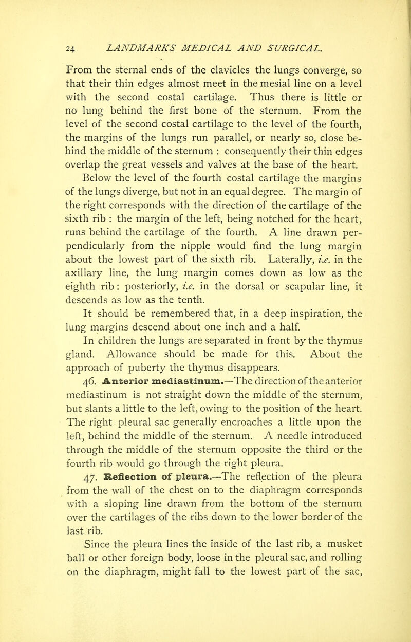 From the sternal ends of the clavicles the lungs converge, so that their thin edges almost meet in the mesial line on a level with the second costal cartilage. Thus there is little or no lung behind the first bone of the sternum. From the level of the second costal cartilage to the level of the fourth, the margins of the lungs run parallel, or nearly so, close be- hind the middle of the sternum : consequently their thin edges overlap the great vessels and valves at the base of the heart. Below the level of the fourth costal cartilage the margins of the lungs diverge, but not in an equal degree. The margin of the right corresponds with the direction of the cartilage of the sixth rib : the margin of the left, being notched for the heart, runs behind the cartilage of the fourth. A line drawn per- pendicularly from the nipple would find the lung margin about the lowest part of the sixth rib. Laterally, i.e. in the axillary line, the lung margin comes down as low as the eighth rib: posteriorly, i.e. in the dorsal or scapular line, it descends as low as the tenth. It should be remembered that, in a deep inspiration, the lung margins descend about one inch and a half In children the lungs are separated in front by the thymus gland. Allowance should be made for this. About the approach of puberty the thymus disappears. 46. Anterior mediastinum.—The direction of the anterior mediastinum is not straight down the middle of the sternum, but slants a little to the left, owing to the position of the heart. The right pleural sac generally encroaches a little upon the left, behind the middle of the sternum. A needle introduced through the middle of the sternum opposite the third or the fourth rib would go through the right pleura. 47. Reflection of pleura,—The reflection of the pleura from the wall of the chest on to the diaphragm corresponds with a sloping line drawm from the bottom of the sternum over the cartilages of the ribs down to the lower border of the last rib. Since the pleura lines the inside of the last rib, a musket ball or other foreign body, loose in the pleural sac, and rolling on the diaphragm, might fall to the lowest part of the sac,