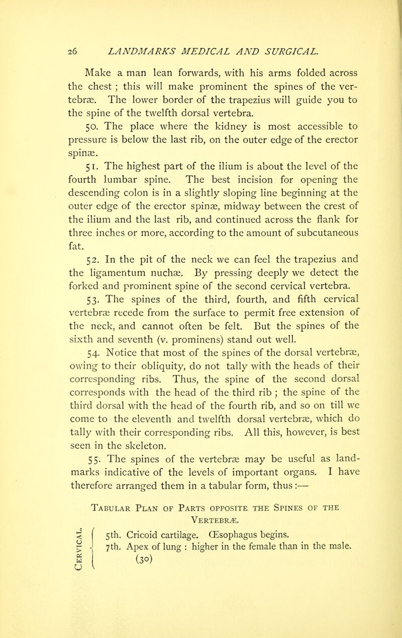Make a man lean forwards, with his arms folded across the chest ; this will make prominent the spines of the ver- tebrae. The lower border of the trapezius will guide you to the spine of the twelfth dorsal vertebra. 50. The place where the kidney is most accessible to pressure is below the last rib, on the outer edge of the erector spinse. 51. The highest part of the ilium is about the level of the fourth lumbar spine. The best incision for opening the descending colon is in a slightly sloping line beginning at the outer edge of the erector spinse, midway between the crest of the ilium and the last rib, and continued across the flank for three inches or more, according to the amount of subcutaneous fat. 52. In the pit of the neck we can feel the trapezius and the ligamentum nuchae. By pressing deeply we detect the forked and prominent spine of the second cervical vertebra. 53. The spines of the third, fourth, and fifth cervical vertebrae recede from the surface to permit free extension of the neck, and cannot often be felt. But the spines of the sixth and seventh (v. prominens) stand out well. 54. Notice that most of the spines of the dorsal vertebrae, owing to their obliquity, do not tally v/ith the heads of their corresponding ribs. Thus, the spine of the second dorsal corresponds with the head of the third rib ; the spine of the third dorsal with the head of the fourth rib, and so on till we come to the eleventh and twelfth dorsal vertebrae, which do tally with their corresponding ribs. All this, however, is best seen in the skeleton. 55. The spines of the vertebrae may be useful as land- marks indicative of the levels of important organs. I have therefore arranged them in a tabular form, thus :— Tabular Plan of Parts opposite the Spines of the Vertebra. < j 5th. Cricoid cartilage. CEsophagus begins. ^ J 7th. Apex of lung : higher in the female than in the male. g (30)