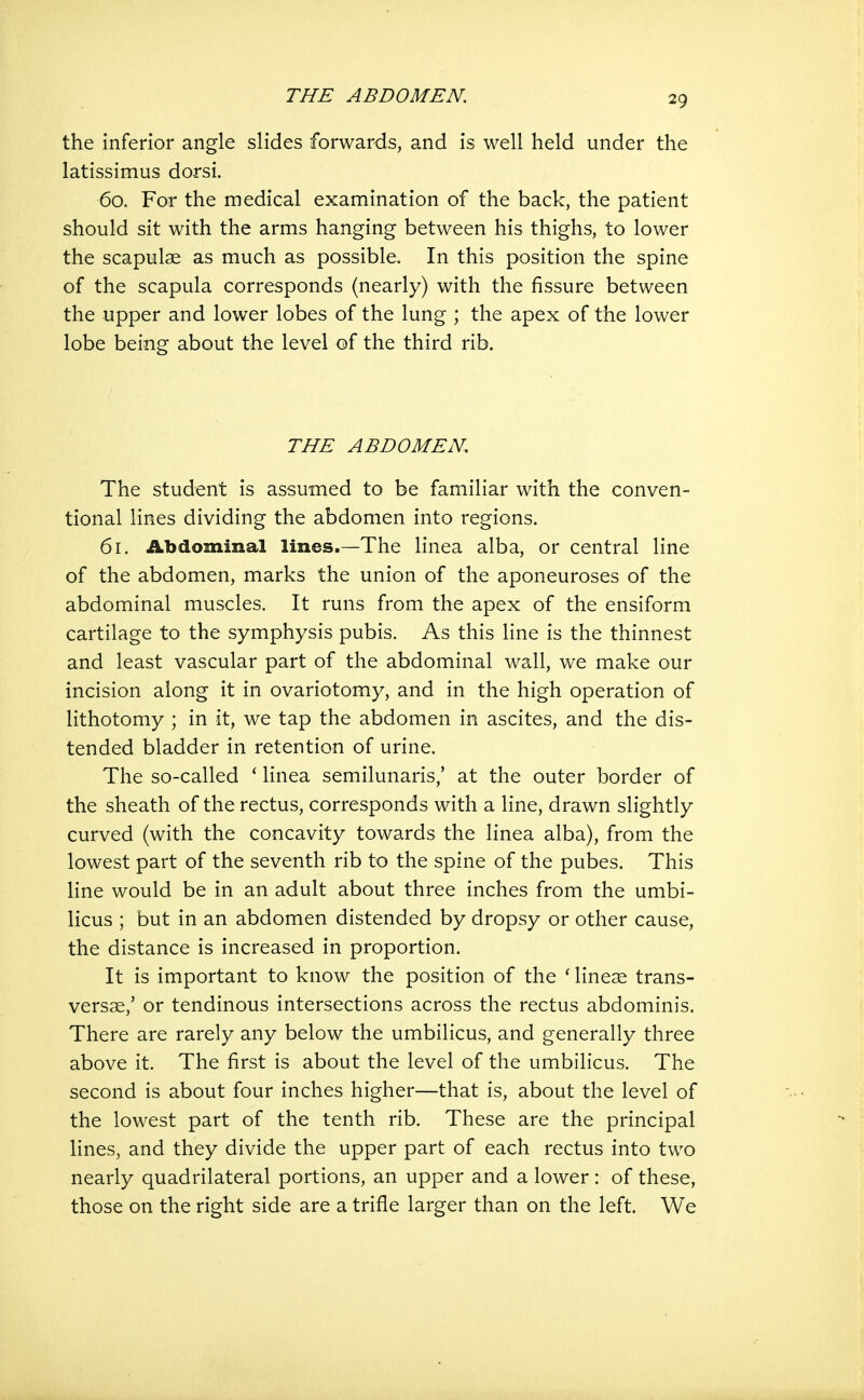 the inferior angle slides forwards, and is well held under the latissimus dorsi. 60. For the medical examination of the back, the patient should sit with the arms hanging between his thighs, to lower the scapulae as much as possible. In this position the spine of the scapula corresponds (nearly) with the fissure between the upper and lower lobes of the lung ; the apex of the lower lobe being about the level of the third rib. THE ABDOMEN. The student is assumed to be familiar with the conven- tional lines dividing the abdomen into regions. 61. Abdominal lines.—The linea alba, or central line of the abdomen, marks the union of the aponeuroses of the abdominal muscles. It runs from the apex of the ensiform cartilage to the symphysis pubis. As this line is the thinnest and least vascular part of the abdominal wall, we make our incision along it in ovariotomy, and in the high operation of lithotomy ; in it, we tap the abdomen in ascites, and the dis- tended bladder in retention of urine. The so-called ' linea semilunaris,' at the outer border of the sheath of the rectus, corresponds with a line, drawn slightly curved (with the concavity towards the linea alba), from the lowest part of the seventh rib to the spine of the pubes. This line would be in an adult about three inches from the umbi- licus ; but in an abdomen distended by dropsy or other cause, the distance is increased in proportion. It is important to know the position of the * line^E trans- versse,' or tendinous intersections across the rectus abdominis. There are rarely any below the umbilicus, and generally three above it. The first is about the level of the umbilicus. The second is about four inches higher—that is, about the level of the lowest part of the tenth rib. These are the principal lines, and they divide the upper part of each rectus into two nearly quadrilateral portions, an upper and a lower: of these, those on the right side are a trifle larger than on the left. We