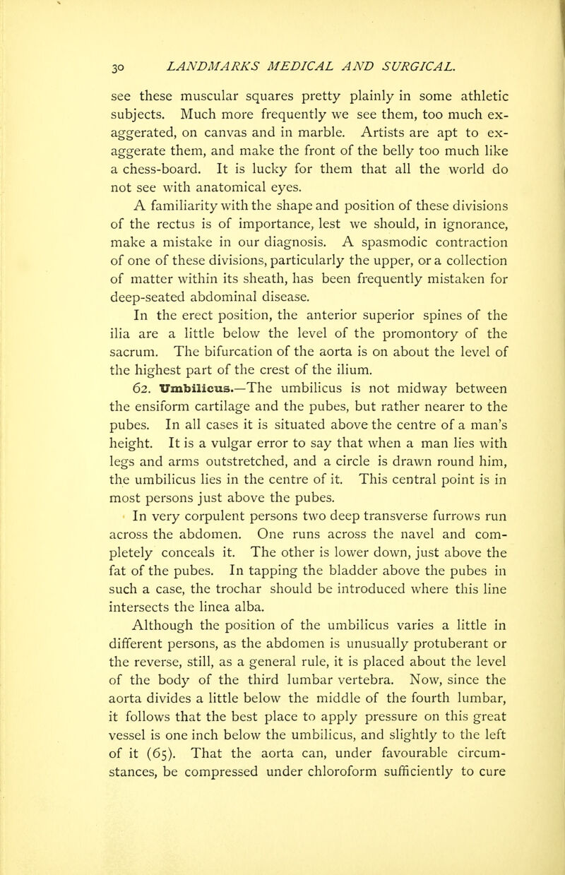 see these muscular squares pretty plainly in some athletic subjects. Much more frequently we see them, too much ex- aggerated, on canvas and in marble. Artists are apt to ex- aggerate them, and mxake the front of the belly too much like a chess-board. It is lucky for them that all the world do not see with anatomical eyes. A familiarity with the shape and position of these divisions of the rectus is of importance, lest we should, in ignorance, make a mistake in our diagnosis. A spasmodic contraction of one of these divisions, particularly the upper, or a collection of matter within its sheath, has been frequently mistaken for deep-seated abdominal disease. In the erect position, the anterior superior spines of the ilia are a little below the level of the promontory of the sacrum. The bifurcation of the aorta is on about the level of the highest part of the crest of the ilium. 62. Umbilicus.—The umbilicus is not midway between the ensiform cartilage and the pubes, but rather nearer to the pubes. In all cases it is situated above the centre of a man's height. It is a vulgar error to say that when a man lies with legs and arm.s outstretched, and a circle is drawn round him, the umbilicus lies in the centre of it. This central point is in most persons just above the pubes. In very corpulent persons two deep transverse furrows run across the abdomen. One runs across the navel and com- pletely conceals it. The other is lower down, just above the fat of the pubes. In tapping the bladder above the pubes in such a case, the trochar should be introduced where this line intersects the linea alba. Although the position of the umbilicus varies a little in different persons, as the abdomen is unusually protuberant or the reverse, still, as a general rule, it is placed about the level of the body of the third lumbar vertebra. Now, since the aorta divides a little below the middle of the fourth lumbar, it follows that the best place to apply pressure on this great vessel is one inch below the umbilicus, and slightly to the left of it (65). That the aorta can, under favourable circum- stances, be compressed under chloroform sufficiently to cure