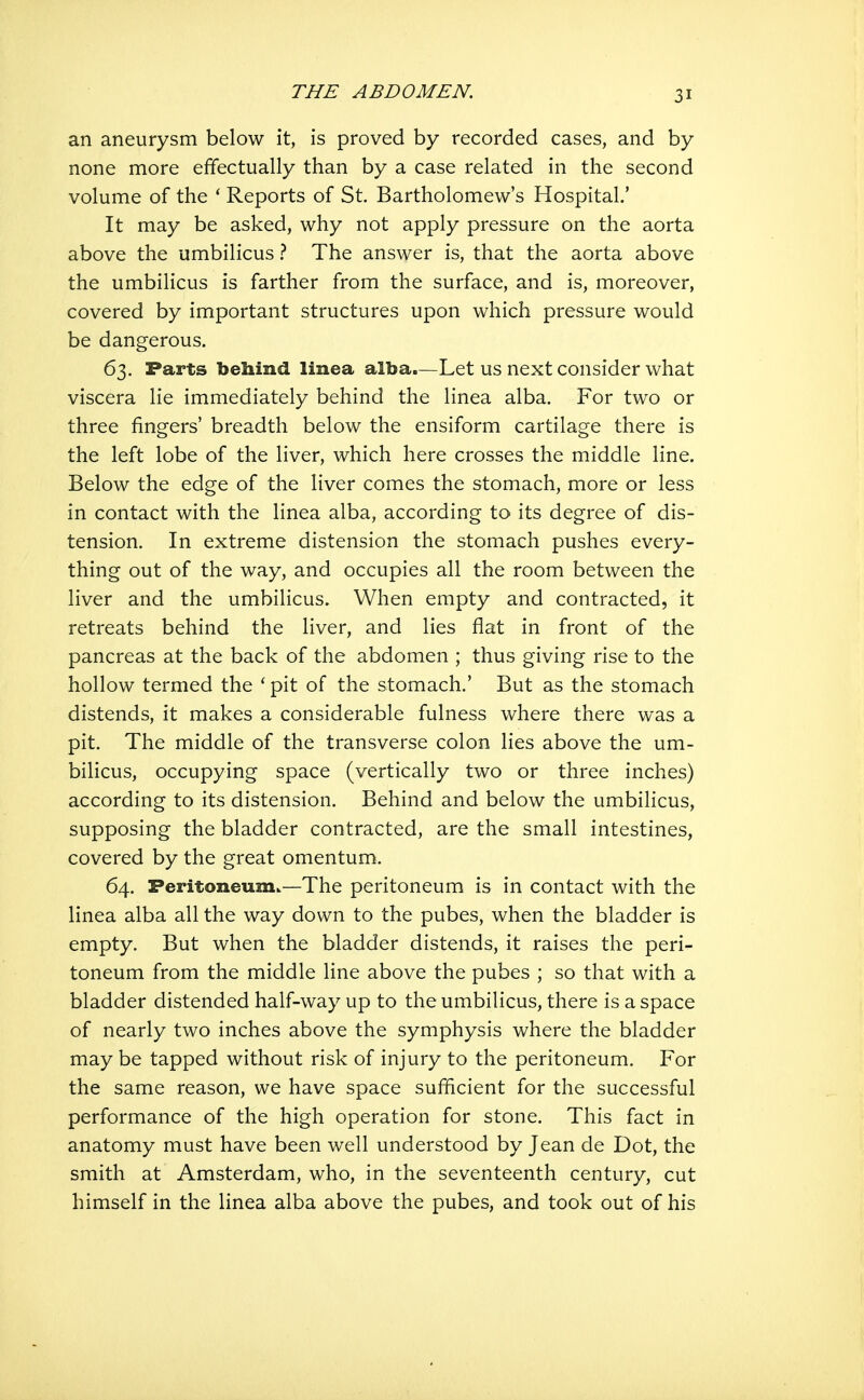 an aneurysm below it, is proved by recorded cases, and by none more effectually than by a case related in the second volume of the * Reports of St. Bartholomew's Hospital' It may be asked, why not apply pressure on the aorta above the umbilicus ? The answer is, that the aorta above the umbilicus is farther from the surface, and is, moreover, covered by important structures upon which pressure would be dangerous. 63. Parts behind linea alba.—Let us next consider what viscera lie immediately behind the linea alba. For two or three fingers' breadth below the ensiform cartilage there is the left lobe of the liver, which here crosses the middle line. Below the edge of the liver comes the stomach, more or less in contact with the linea alba, according to its degree of dis- tension. In extreme distension the stomach pushes every- thing out of the way, and occupies all the room between the liver and the umbilicus. When empty and contracted, it retreats behind the liver, and lies flat in front of the pancreas at the back of the abdomen ; thus giving rise to the hollow termed the 'pit of the stomach.' But as the stomach distends, it makes a considerable fulness where there was a pit. The middle of the transverse colon lies above the um- bilicus, occupying space (vertically two or three inches) according to its distension. Behind and below the umbilicus, supposing the bladder contracted, are the small intestines, covered by the great omentum. 64. Peritoneum.—The peritoneum is in contact with the linea alba all the way down to the pubes, when the bladder is empty. But when the bladder distends, it raises the peri- toneum from the middle line above the pubes ; so that with a bladder distended half-way up to the umbilicus, there is a space of nearly two inches above the symphysis where the bladder maybe tapped without risk of injury to the peritoneum. For the same reason, we have space sufficient for the successful performance of the high operation for stone. This fact in anatomy must have been well understood by Jean de Dot, the smith at Amsterdam, who, in the seventeenth century, cut himself in the linea alba above the pubes, and took out of his