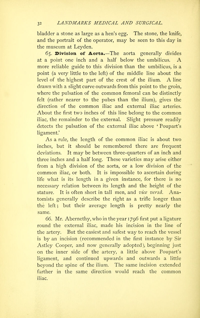 bladder a stone as large as a hen's egg. The stone, the knife, and the portrait of the operator, may be seen to this day in the museum at Leyden. 65. Division of Aorta.—The aorta generally divides at a point one inch and a half below the umbilicus. A more reliable guide to this division than the umbilicus, is a point (a very little to the left) of the middle line about the level of the highest part of the crest of the ilium. A line drawn with a slight curve outwards from this point to the groin, where the pulsation of the common femoral can be distinctly felt (rather nearer to the pubes than the ilium), gives the direction of the common iliac and external iliac arteries. About the first two inches of this line belong to the common iliac, the remainder to the external. Slight pressure readily detects the pulsation of the external iliac above ' Poupart's ligament' As a rule, the length of the common iliac is about two inches, but it should be remembered there are frequent deviations. It may be between three-quarters of an inch and three inches and a half long. These varieties may arise either from a high division of the aorta, or a low division of the common iliac, or both. It is impossible to ascertain during life what is its length in a given instance, for there is no necessary relation between its length and the height of the stature. It is often short in tall men, and vice versa. Ana- tomists generally describe the right as a trifle longer than the left; but their average length is pretty nearly the same. 66. Mr. Abernethy, who in the year 1796 first put a ligature round the external iliac, made his incision in the line of the artery. But the easiest and safest way to reach the vessel is by an incision (recommended in the first instance by Sir Astley Cooper, and now generally adopted), beginning just on the inner side of the artery, a little above Poupart's ligament, and continued upwards and outwards a little beyond the spine of the ilium. The same incision extended farther in the same direction would reach the common iliac.