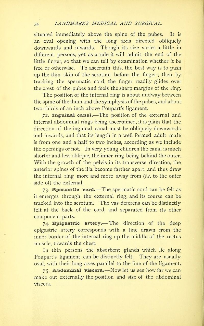 situated immediately above the spine of the pubes. It is an oval opening with the long axis directed obliquely downwards and inwards. Though its size varies a little in different persons, yet as a rule it will admit the end of the little finger, so that we can tell by examination whether it be free or otherwise. To ascertain this, the best way is to push up the thin skin of the scrotum before the finger; then, by tracking the spermatic cord, the finger readily glides over the crest of the pubes and feels the sharp margins of the ring. The position of the internal ring is about midway between the spine of the ilium and the symphysis of the pubes, and about two-thirds of an inch above Poupart's ligament. 72. Ing-mnal canal.—The position of the external and internal abdominal rings being ascertained, it is plain that the direction of the inguinal canal must be obliquely downwards and inwards, and that its length in a well formed adult male is from one and a half to two inches, according as we include the openings or not. In very young children the canal is much shorter and less oblique, the inner ring being behind the outer. With the growth of the pelvis in its transverse direction, the anterior spines of the ilia become farther apart, and thus draw the internal ring more and more away from {i.e. to the outer side of) the external. 73. Spermatic cord.—The spermatic cord can be felt as it em.erges through the external ring, and its course can be tracked into the scrotum. The vas deferens can be distinctly felt at the back of the cord, and separated from its other component parts. 74. Bpig-astric artery.— The direction of the deep epigastric artery corresponds with a line drawn from the inner border of the internal ring up the middle of the rectus muscle, towards the chest. In thin persons the absorbent glands which lie along Poupart's ligament can be distinctly felt. They are usually oval, with their long axes parallel to the line of the ligament. 75. Abdominal viscera.—Now let us see how far we can make out externally the position and size of the abdominal viscera.