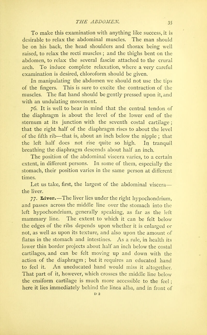 To make this examination with anything like success, it is desirable to relax the abdominal muscles. The man should be on his back, the head shoulders and thorax being well raised, to relax the recti muscles ; and the thighs bent on the abdomen, to relax the several fasciae attached to the crural arch. To induce complete relaxation, where a very careful examination is desired, chloroform should be given. In manipulating the abdomen we should not use the tips of the fingers. This is sure to excite the contraction of the muscles. The flat hand should be gently pressed upon it, and with an undulating movement. 76. It is well to bear in mind that the central tendon of the diaphragm is about the level of the lower end of the sternum at its junction with the seventh costal cartilage ; that the right half of the diaphragm rises to about the level of the fifth rib—that is, about an inch below the nipple ; that the left half does not rise quite so high. In tranquil breathing the diaphragm descends about half an inch. The position of the abdominal viscera varies, to a certain extent, in different persons. In some of them, especially the stomach, their position varies in the same person at different times. Let us take, first, the largest of the abdominal viscera— the liver. 77. £<iver.—The liver lies under the right hypochondrium, and passes across the middle line over the stomach into the left hypochondrium, generally speaking, as far as the left mammary line. The extent to which it can be felt below the edges of the ribs depends upon whether it is enlarged or not, as well as upon its texture, and also upon the amount of flatus in the stomach and intestines. As a rule, in health its lower thin border projects about half an inch below the costal cartilages, and can be felt moving up and down with the action of the diaphragm ; but it requires an educated hand to feel it. An uneducated hand would miss it altogether. That part of it, however, which crosses the middle line below the ensiform cartilage is much more accessible to the feel; here it lies immediately behind the linea alba, and in front of D 2