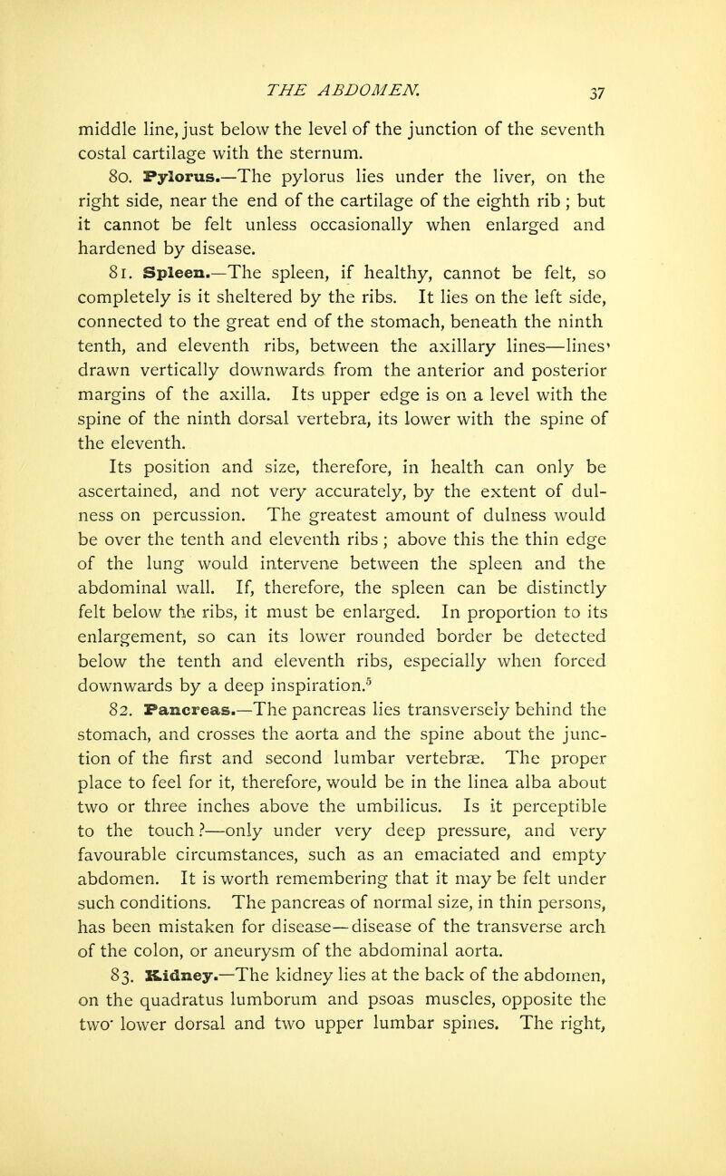 middle line, just below the level of the junction of the seventh costal cartilage with the sternum. 80. Pylorus.—The pylorus lies under the liver, on the right side, near the end of the cartilage of the eighth rib ; but it cannot be felt unless occasionally when enlarged and hardened by disease. 81. Spleen.—The spleen, if healthy, cannot be felt, so completely is it sheltered by the ribs. It lies on the left side, connected to the great end of the stomach, beneath the ninth tenth, and eleventh ribs, between the axillary lines—lines' drawn vertically downwards from the anterior and posterior margins of the axilla. Its upper edge is on a level with the spine of the ninth dorsal vertebra, its lower with the spine of the eleventh. Its position and size, therefore, in health can only be ascertained, and not very accurately, by the extent of dul- ness on percussion. The greatest amount of dulness would be over the tenth and eleventh ribs ; above this the thin edge of the lung would intervene between the spleen and the abdominal wall. If, therefore, the spleen can be distinctly felt below the ribs, it must be enlarged. In proportion to its enlargement, so can its lower rounded border be detected below the tenth and eleventh ribs, especially when forced downwards by a deep inspiration.^ 82. Pancreas.—The pancreas lies transversely behind the stomach, and crosses the aorta and the spine about the junc- tion of the first and second lumbar vertebrae. The proper place to feel for it, therefore, would be in the linea alba about two or three inches above the umbilicus. Is it perceptible to the touchonly under very deep pressure, and very favourable circumstances, such as an emaciated and empty abdomen. It is worth remembering that it may be felt under such conditions. The pancreas of normal size, in thin persons, has been mistaken for disease—disease of the transverse arch of the colon, or aneurysm of the abdominal aorta. 83. Kidney.—The kidney lies at the back of the abdomen, on the quadratus lumborum and psoas muscles, opposite the two lower dorsal and two upper lumbar spines. The right,