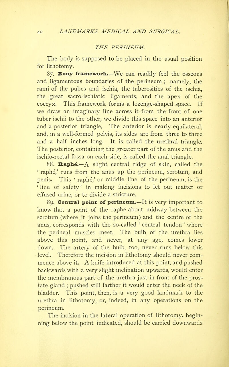 THE PERINEUM. The body is supposed to be placed in the usual position for lithotomy. 87. Bony framework.—We can readily feel the osseous and ligamentous boundaries of the perineum ; namely, the rami of the pubes and ischia, the tuberosities of the ischia, the great sacro-ischiatic ligaments, and the apex of the coccyx. This framework forms a lozenge-shaped space. If we draw an imaginary line across it from the front of one tuber ischii to the other, we divide this space into an anterior and a posterior triangle, The anterior is nearly equilateral, and, in a well-formed pelvis, its sides are from three to three and a half inches long. It is called the urethral triangle. The posterior, containing the greater part of the anus and the ischio-rectal fossa on each side, is called the anal triangle. 88. Haph^.—A slight central ridge of skin, called the * raphe,' runs from the anus up the perineum, scrotum, and penis. This ' raphe,' or middle line of the perineum, is the 'line of safety' in making incisions to let out matter or effused urine, or to divide a stricture. 89. Central point of perineum.—It is very important to know that a point of the raphe about midway between the scrotum (where it joins the perineum) and the centre of the anus, corresponds with the so-called * central tendon ' where the perineal muscles meet. The bulb of the urethra lies above this point, and never, at any age, comes lower down. The artery of the bulb, too, never runs below this level. Therefore the incision in lithotomy should never com- mence above it. A knife introduced at this point, and pushed backwards with a very slight inclination upwards, would enter the membranous part of the urethra just in front of the pros- tate gland ; pushed still farther it would enter the neck of the bladder. This point, then, is a very good landmark to the urethra in lithotomy, or, indeed, in any operations on the perineum. The incision in the lateral operation of lithotomy, begin- ning below the point indicated, should be carried downwards