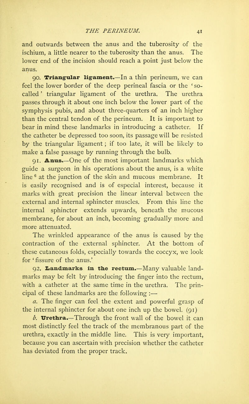 THE PERINEUM. and outwards between the anus and the tuberosity of the ischium, a Httle nearer to the tuberosity than the anus. The lower end of the incision should reach a point just below the anus. 90. Triang-ular lig-ament.—In a thin perineum, we can feel the lower border of the deep perineal fascia or the ' so- called ' triangular ligament of the urethra. The urethra passes through it about one inch below the lower part of the symphysis pubis, and about three-quarters of an inch higher than the central tendon of the perineum. It is important to bear in mind these landmarks in introducing a catheter. If the catheter be depressed too soon, its passage will be resisted by the triangular ligament; if too late, it will be likely to make a false passage by running through the bulb. 91. Anus.—One of the most important landmarks which guide a surgeon in his operations about the anus, is a white line ^ at the junction of the skin and mucous membrane. It is easily recognised and is of especial interest, because it marks with great precision the linear interval between the external and internal sphincter muscles. From this line the internal sphincter extends upwards, beneath the m,ucous membrane, for about an inch, becoming gradually more and more attenuated. The wrinkled appearance of the anus is caused by the contraction of the external sphincter. At the bottom of these cutaneous folds, especially towards the coccyx, we look for ' fissure of the anus.' 92. Iiandmarks in the rectum.—Many valuable land- marks may be felt by introducing the finger into the rectum, with a catheter at the same time in the urethra. The prin- cipal of these landmarks are the following :— a. The finger can feel the extent and powerful grasp of the internal sphincter for about one inch up the bowel. (91) b. Urethra.—Through the front wall of the bowel it can most distinctly feel the track of the membranous part of the urethra, exactly in the middle line. This is very important, because you can ascertain with precision whether the catheter has deviated from the proper track.