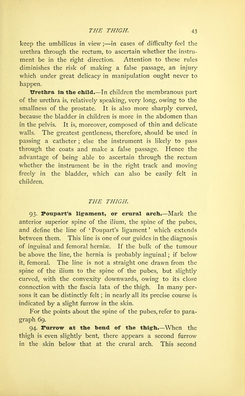 keep the umbilicus in view;—in cases of difficulty feel the urethra through the rectum, to ascertain whether the instru-^ ment be in the right direction. Attention to these rules diminishes the risk of making a false passage, an injury which under great delicacy in manipulation ought never to happen. Urethra in the child.—In children the membranous part of the urethra is, relatively speaking, very long, owing to the smallness of the prostate. It is also more sharply curved, because the bladder in children is more in the abdomen than in the pelvis. It is, moreover, composed of thin and delicate walls. The greatest gentleness, therefore, should be used in passing a catheter ; else the instrument is likely to pass through the coats and make a false passage. Hence the advantage of being able to ascertain through the rectum whether the instrument be in the right track and moving freely in the bladder, which can also be easily felt in children. THE THIGH. 93. Poupart's lig'ament, or crural arch.—Mark the anterior superior spine of the ilium, the spine of the pubes, and define the line of * Poupart's ligament * which extends between them. This line is one of our guides in the diagnosis of inguinal and femoral herniae. If the bulk of the tumour be above the line, the hernia is probably inguinal; if below it, femoral. The line is not a straight one drawn from the spine of the ilium to the spine of the pubes, but slightly curved, with the convexity downwards, owing to its close connection with the fascia lata of the thigh. In many per- sons it can be distinctly felt; in nearly all its precise course is indicated by a slight furrow in the skin. For the points about the spine of the pubes, refer to para- graph 69. 94. Furrow at the bend of the thig'h.—When the thigh is even slightly bent, there appears a second furrow in the skin below that at the crural arch. This second