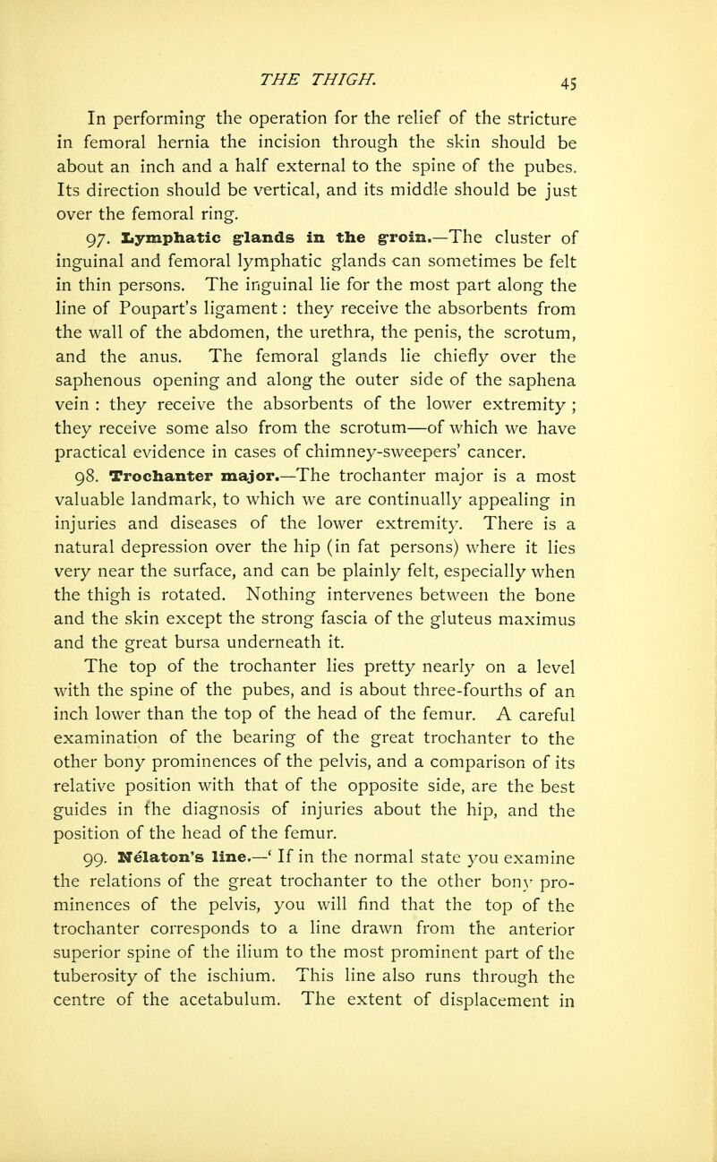 In performing the operation for the relief of the stricture in femoral hernia the incision through the skin should be about an inch and a half external to the spine of the pubes. Its direction should be vertical, and its middle should be just over the femoral ring. 97. Iiymphatic g-lands in the groin.—The cluster of inguinal and femoral lymphatic glands can sometimes be felt in thin persons. The inguinal lie for the most part along the line of Poupart's ligament: they receive the absorbents from the wall of the abdomen, the urethra, the penis, the scrotum, and the anus. The femoral glands lie chiefly over the saphenous opening and along the outer side of the saphena vein : they receive the absorbents of the lower extremity ; they receive some also from the scrotum—of which we have practical evidence in cases of chimney-sweepers' cancer. 98. Trochanter major.—The trochanter major is a most valuable landmark, to which we are continually appealing in injuries and diseases of the lower extremity. There is a natural depression over the hip (in fat persons) where it lies very near the surface, and can be plainly felt, especially when the thigh is rotated. Nothing intervenes between the bone and the skin except the strong fascia of the gluteus maximus and the great bursa underneath it. The top of the trochanter lies pretty nearly on a level with the spine of the pubes, and is about three-fourths of an inch lower than the top of the head of the femur. A careful examination of the bearing of the great trochanter to the other bony prominences of the pelvis, and a comparison of its relative position with that of the opposite side, are the best guides in the diagnosis of injuries about the hip, and the position of the head of the femur. 99. Nelaton's line.—' If in the normal state you examine the relations of the great trochanter to the other bony pro- minences of the pelvis, you will find that the top of the trochanter corresponds to a line drawn from the anterior superior spine of the ilium to the most prominent part of the tuberosity of the ischium. This line also runs through the centre of the acetabulum. The extent of displacement in