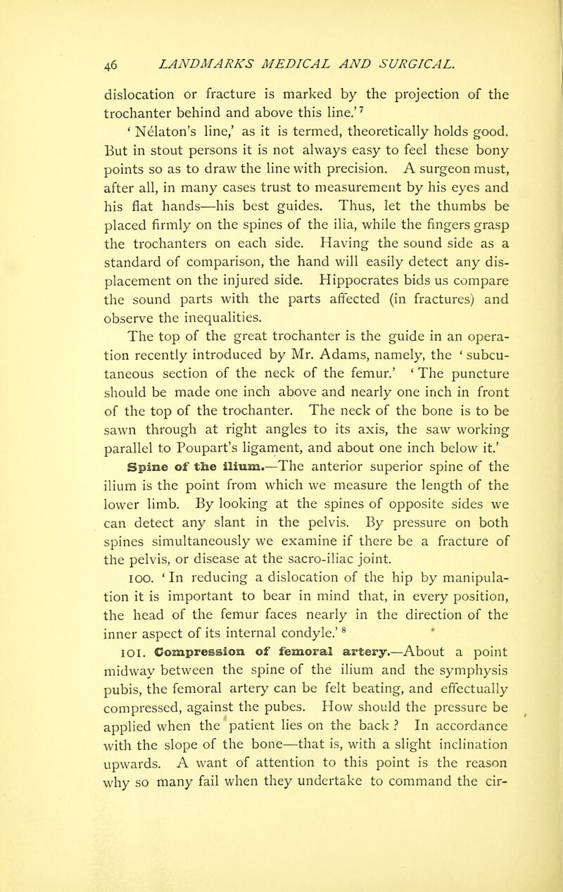 dislocation or fracture is marked by the projection of the trochanter behind and above this line.' ^ * Nelaton's line/ as it is termed, theoretically holds good. But in stout persons it is not always easy to feel these bony points so as to draw the line with precision. A surgeon must, after all, in many cases trust to measurement by his eyes and his flat hands—his best guides. Thus, let the thumbs be placed firmly on the spines of the ilia, while the fingers grasp the trochanters on each side. Having the sound side as a standard of comparison, the hand will easily detect any dis- placement on the injured side. Hippocrates bids us compare the sound parts with the parts affected (in fractures) and observe the inequalities. The top of the great trochanter is the guide in an opera- tion recently introduced by Mr. Adams, namely, the ' subcu- taneous section of the neck of the femur.' ' The puncture should be made one inch above and nearly one inch in front of the top of the trochanter. The neck of the bone is to be sawn through at right angles to its axis, the saw working parallel to Poupart's ligament, and about one inch below it' Spine of tlie ilium.—The anterior superior spine of the ilium is the point from which we measure the length of the lower limb. By looking at the spines of opposite sides we can detect any slant in the pelvis. By pressure on both spines simultaneously we examine if there be a fracture of the pelvis, or disease at the sacro-iliac joint. 100. ' In reducing a dislocation of the hip by manipula- tion it is important to bear in mind that, in every position, the head of the femur faces nearly in the direction of the inner aspect of its internal condyle.' ^ 101. Compression of femoral artery.—About a point midway between the spine of the ilium and the symphysis pubis, the femoral artery can be felt beating, and effectually compressed, against the pubes. How should the pressure be applied when the patient lies on the back } In accordance with the slope of the bone—that is, with a slight inclination upwards. A want of attention to this point is the reason why so many fail when they undertake to command the cir-