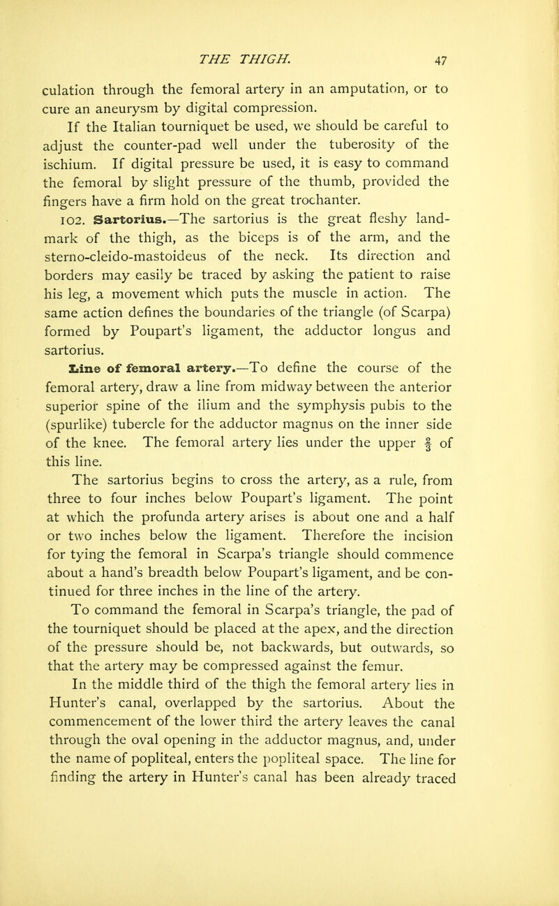culation through the femoral artery in an amputation, or to cure an aneurysm by digital compression. If the Italian tourniquet be used, we should be careful to adjust the counter-pad well under the tuberosity of the ischium. If digital pressure be used, it is easy to command the femoral by slight pressure of the thumb, provided the fingers have a firm hold on the great trochanter. 102. Sartorius.—The sartorius is the great fleshy land- mark of the thigh, as the biceps is of the arm, and the sterno-cleido-mastoideus of the neck. Its direction and borders may easily be traced by asking the patient to raise his leg, a movement which puts the muscle in action. The same action defines the boundaries of the triangle (of Scarpa) formed by Poupart's ligament, the adductor longus and sartorius. laine of femoral artery.—To define the course of the femoral artery, draw a line from midway between the anterior superior spine of the ilium and the symphysis pubis to the (spurlike) tubercle for the adductor magnus on the inner side of the knee. The femoral artery lies under the upper | of this line. The sartorius begins to cross the artery, as a rule, from three to four inches below Poupart's ligament. The point at which the profunda artery arises is about one and a half or two inches below the ligament. Therefore the incision for tying the femoral in Scarpa's triangle should commence about a hand's breadth below Poupart's ligament, and be con- tinued for three inches in the line of the artery. To command the femoral in Scarpa's triangle, the pad of the tourniquet should be placed at the apex, and the direction of the pressure should be, not backwards, but outwards, so that the artery may be compressed against the femur. In the middle third of the thigh the femoral artery lies in Hunter's canal, overlapped by the sartorius. About the commencement of the lower third the artery leaves the canal through the oval opening in the adductor magnus, and, under the name of popliteal, enters the popliteal space. The line for finding the artery in Hunter's canal has been already traced